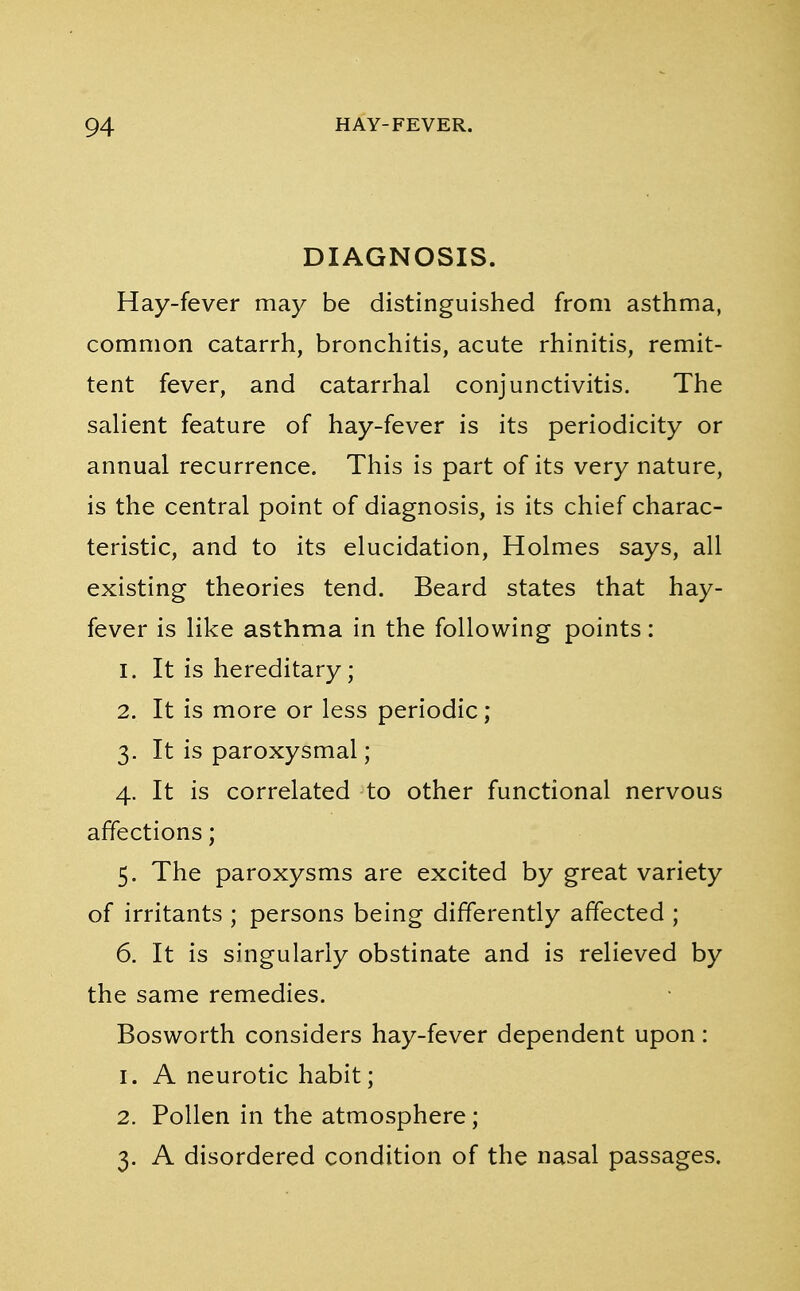 DIAGNOSIS. Hay-fever may be distinguished from asthma, common catarrh, bronchitis, acute rhinitis, remit- tent fever, and catarrhal conjunctivitis. The salient feature of hay-fever is its periodicity or annual recurrence. This is part of its very nature, is the central point of diagnosis, is its chief charac- teristic, and to its elucidation, Holmes says, all existing theories tend. Beard states that hay- fever is like asthma in the following points: 1. It is hereditary; 2. It is more or less periodic; 3. It is paroxysmal; 4. It is correlated to other functional nervous affections; 5. The paroxysms are excited by great variety of irritants ; persons being differently affected ; 6. It is singularly obstinate and is relieved by the same remedies. Bosworth considers hay-fever dependent upon: 1. A neurotic habit; 2. Pollen in the atmosphere; 3. A disordered condition of the nasal passages.