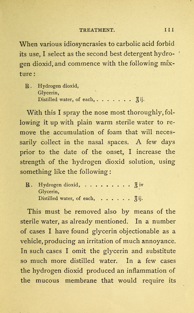 When various idiosyncrasies to carbolic acid forbid its use, I select as the second best detergent hydro- ' gen dioxid, and commence with the following mix- ture : R. Hydrogen dioxid, Glycerin, Distilled water, of each, Jij. With this I spray the nose most thoroughly, fol- lowing it up with plain warm sterile water to re- move the accumulation of foam that will neces- sarily collect in the nasal spaces. A few days prior to the date of the onset, I increase the strength of the hydrogen dioxid solution, using something like the following : R. Hydrogen dioxid, j§ iv Glycerin, Distilled water, of each, ^ij. This must be removed also by means of the sterile water, as already mentioned. In a number of cases I have found glycerin objectionable as a vehicle, producing an irritation of much annoyance. In such cases I omit the glycerin and substitute so much more distilled water. In a few cases the hydrogen dioxid produced an inflammation of the mucous membrane that would require its