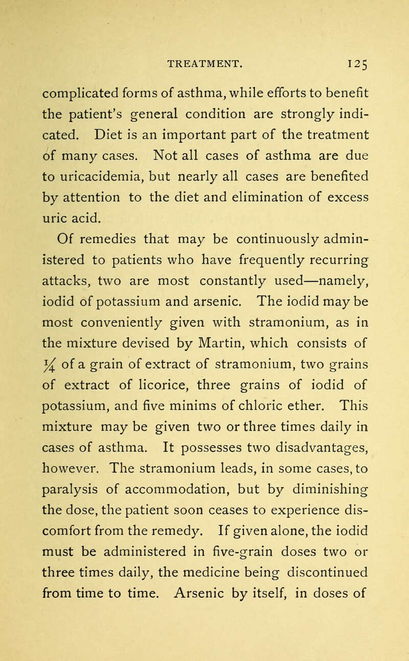 complicated forms of asthma, while efforts to benefit the patient's general condition are strongly indi- cated. Diet is an important part of the treatment of many cases. Not all cases of asthma are due to uricacidemia, but nearly all cases are benefited by attention to the diet and elimination of excess uric acid. Of remedies that may be continuously admin- istered to patients who have frequently recurring attacks, two are most constantly used—namely, iodid of potassium and arsenic. The iodid maybe most conveniently given with stramonium, as in the mixture devised by Martin, which consists of y± of a grain of extract of stramonium, two grains of extract of licorice, three grains of iodid of potassium, and five minims of chloric ether. This mixture may be given two or three times daily in cases of asthma. It possesses two disadvantages, however. The stramonium leads, in some cases, to paralysis of accommodation, but by diminishing the dose, the patient soon ceases to experience dis- comfort from the remedy. If given alone, the iodid must be administered in five-grain doses two or three times daily, the medicine being discontinued from time to time. Arsenic by itself, in doses of