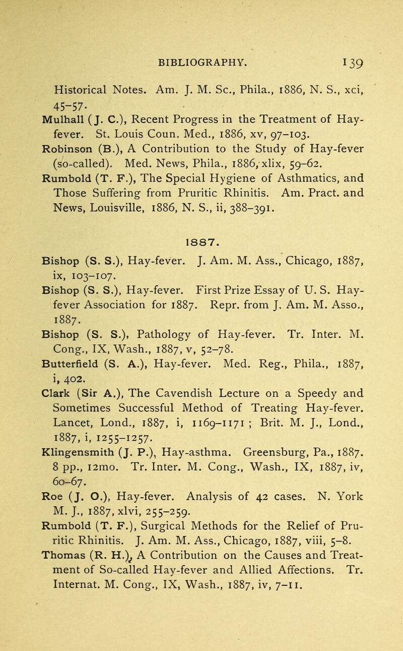 Historical Notes. Am. J. M. Sc., Phila., 1886, N. S., xci, 45-57- Mulhall (J. C), Recent Progress in the Treatment of Hay- fever. St. Louis Coun. Med., 1886, xv, 97-103. Robinson (B.), A Contribution to the Study of Hay-fever (so-called). Med. News, Phila., 1886, xlix, 59-62. Rumbold (T. F.), The Special Hygiene of Asthmatics, and Those Suffering from Pruritic Rhinitis. Am. Pract. and News, Louisville, 1886, N. S., ii, 388-391. 1887. Bishop (S. S.), Hay-fever. J. Am. M. Ass., Chicago, 1887, ix, 103-107. Bishop (S. S.), Hay-fever. First Prize Essay of U. S. Hay- fever Association for 1887. Repr. from J. Am. M. Asso., 1887. Bishop (S. S.), Pathology of Hay-fever. Tr. Inter. M. Cong., IX, Wash., 1887, v, 52-78. Butterfield (S. A.), Hay-fever. Med. Reg., Phila., 1887, i» 402. Clark (Sir A.), The Cavendish Lecture on a Speedy and Sometimes Successful Method of Treating Hay-fever. Lancet, Lond., 1887, i, 1169-1171 ; Brit. M. J., Lond., 1887, i, 1255-1257. Klingensmith (J. P.), Hay-asthma. Greensburg, Pa., 1887. 8 pp., i2mo. Tr. Inter. M. Cong., Wash., IX, 1887, iv, 60-67. Roe (J. O.), Hay-fever. Analysis of 42 cases. N. York M. J., 1887, xlvi, 255-259. Rumbold (T. F.), Surgical Methods for the Relief of Pru- ritic Rhinitis. J. Am. M. Ass., Chicago, 1887, viii, 5-8. Thomas (R. H.)^ A Contribution on the Causes and Treat- ment of So-called Hay-fever and Allied Affections. Tr. Internat. M. Cong., IX, Wash., 1887, iv, 7-11.