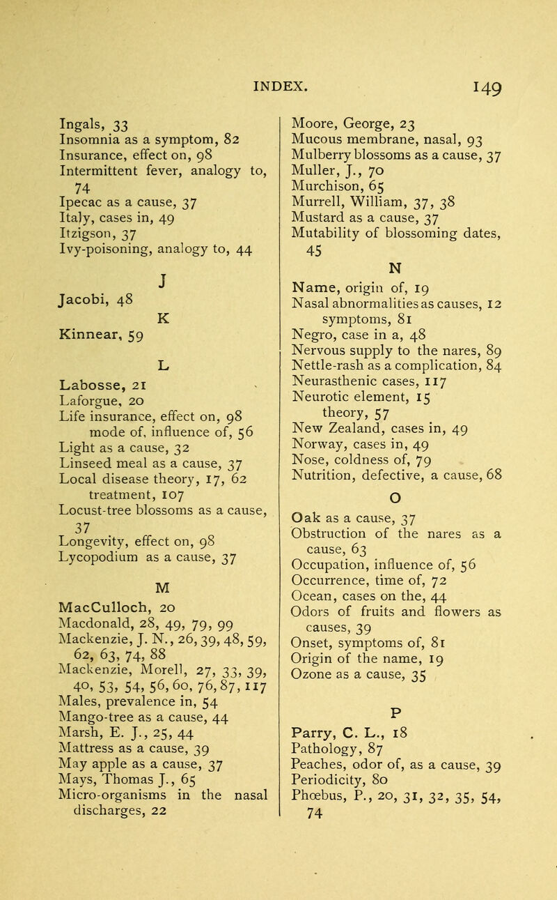 Ingals, 33 Insomnia as a symptom, 82 Insurance, effect on, 98 Intermittent fever, analogy to, 74 Ipecac as a cause, 37 Italy, cases in, 49 Itzigson, 37 Ivy-poisoning, analogy to, 44 J Jacobi, 48 K Kinnear, 59 L Labosse, 21 Laforgue, 20 Life insurance, effect on, 98 mode of, influence of, 56 Light as a cause, 32 Linseed meal as a cause, 37 Local disease theory, 17, 62 treatment, 107 Locust-tree blossoms as a cause, 37 Longevity, effect on, 98 Lycopodium as a cause, 37 M MacCulloch, 20 Macdonald, 28, 49, 79, 99 Mackenzie, J. N., 26,39, 48, 59, 62, 63, 74, 88 Mackenzie, Morell, 27, 33, 39, 4o, 53, 54, 56,6o, 76,87,117 Males, prevalence in, 54 Mango-tree as a cause, 44 Marsh, E. J., 25, 44 Mattress as a cause, 39 May apple as a cause, 37 Mays, Thomas J., 65 Micro-organisms in the nasal discharges, 22 Moore, George, 23 Mucous membrane, nasal, 93 Mulberry blossoms as a cause, 37 Muller, J., 70 Murchison, 65 Murrell, William, 37, 38 Mustard as a cause, 37 Mutability of blossoming dates, 45 N Name, origin of, 19 Nasal abnormalities as causes, 12 symptoms, 81 Negro, case in a, 48 Nervous supply to the nares, 89 Nettle-rash as a complication, 84 Neurasthenic cases, 117 Neurotic element, 15 theory, 57 New Zealand, cases in, 49 Norway, cases in, 49 Nose, coldness of, 79 Nutrition, defective, a cause, 68 O Oak as a cause, 37 Obstruction of the nares as a cause, 63 Occupation, influence of, 56 Occurrence, time of, 72 Ocean, cases on the, 44 Odors of fruits and flowers as causes, 39 Onset, symptoms of, 81 Origin of the name, 19 Ozone as a cause, 35 P Parry, C. L., 18 Pathology, 87 Peaches, odor of, as a cause, 39 Periodicity, 80 Phoebus, P., 20, 31, 32, 35, 54, 74