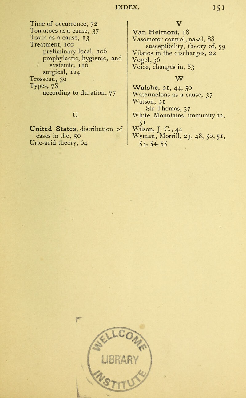 Time of occurrence, 72 Tomatoes as a cause, 37 Toxin as a cause, 13 Treatment, 102 preliminary local, 106 prophylactic, hygienic, and systemic, 116 surgical, 114 Trosseau, 39 Types, 78 according to duration, 77 U United States, distribution of cases in the, 50 Uric-acid theory, 64 V Van Helmont, 18 Vasomotor control, nasal, 88 susceptibility, theory of, 59 Vibrios in the discharges, 22 Vogel, 36 Voice, changes in, 83 W Walshe, 21, 44, 50 Watermelons as a cause, 37 Watson, 21 Sir Thomas, 37 White Mountains, immunity in, 51 Wilson, J. C, 44 Wyman, Morrill, 23, 48, 50, 51, 53,54,55 r