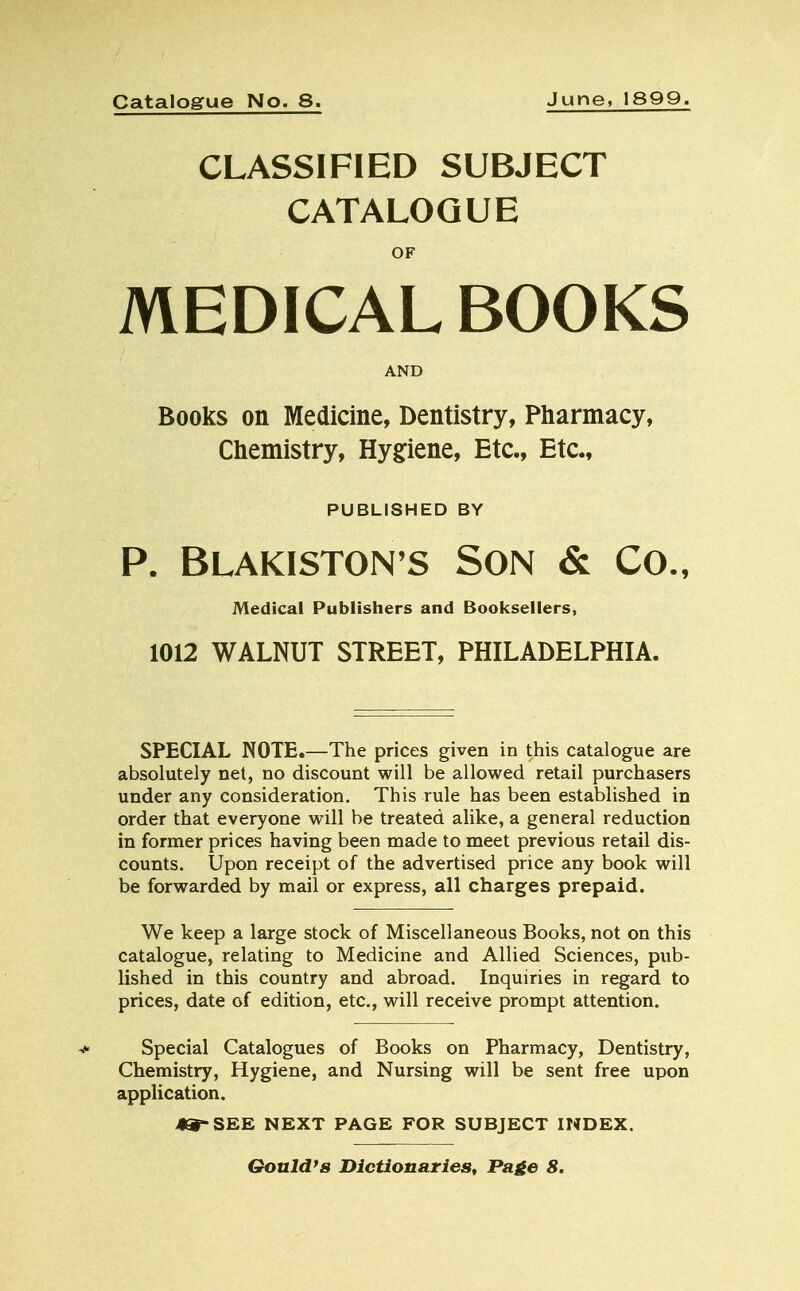 CLASSIFIED SUBJECT CATALOGUE OF MEDICAL BOOKS AND Books on Medicine, Dentistry, Pharmacy, Chemistry, Hygiene, Etc., Etc., PUBLISHED BY P. Blakiston's Son & Co., Medical Publishers and Booksellers, 1012 WALNUT STREET, PHILADELPHIA. SPECIAL NOTE.—The prices given in this catalogue are absolutely net, no discount will be allowed retail purchasers under any consideration. This rule has been established in order that everyone will be treated alike, a general reduction in former prices having been made to meet previous retail dis- counts. Upon receipt of the advertised price any book will be forwarded by mail or express, all charges prepaid. We keep a large stock of Miscellaneous Books, not on this catalogue, relating to Medicine and Allied Sciences, pub- lished in this country and abroad. Inquiries in regard to prices, date of edition, etc., will receive prompt attention. Special Catalogues of Books on Pharmacy, Dentistry, Chemistry, Hygiene, and Nursing will be sent free upon application. *»-SEE NEXT PAGE FOR SUBJECT INDEX. Gould's Dictionaries, Page 8.