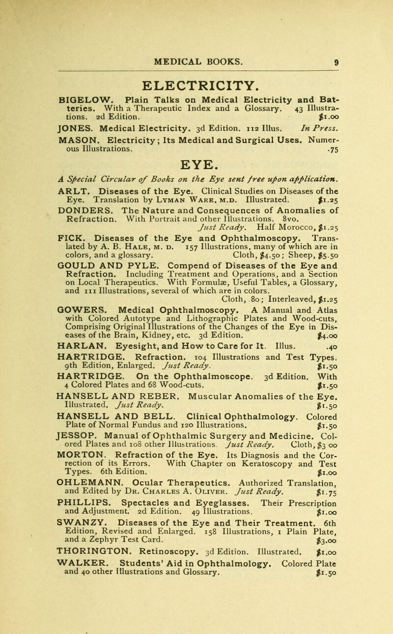 ELECTRICITY. BIGELOW. Plain Talks on Medical Electricity and Bat- teries. With a Therapeutic Index and a Glossary. 43 Illustra- tions. 2d Edition. $1.00 JONES. Medical Electricity. 3d Edition. 112 Illus. In Press. MASON. Electricity; Its Medical and Surgical Uses. Numer- ous Illustrations. .75 EYE. A Special Circular of Books on the Eye sent free upon application. ARLT. Diseases of the Eye. Clinical Studies on Diseases of the Eye. Translation by Lyman Ware. m.d. Illustrated. $1.25 DONDERS. The Nature and Consequences of Anomalies of Refraction. With Portrait and other Illustrations. 8vo. Just Ready. Half Morocco, $1.25 FICK. Diseases of the Eye and Ophthalmoscopy. Trans- lated by A. B. Hale, m. d. 157 Illustrations, many of which are in colors, and a glossary. Cloth, $4.50; Sheep, $5.50 GOULD AND PYLE. Compend of Diseases of the Eye and Refraction. Including Treatment and Operations, and a Section on Local Therapeutics. With Formulae, Useful Tables, a Glossary, and in Illustrations, several of which are in colors. Cloth, .80; Interleaved, $1.25 GOWERS. Medical Ophthalmoscopy. A Manual and Atlas with Colored Autotype and Lithographic Plates and Wood-cuts, Comprising Original Illustrations of the Changes of the Eye in Dis- eases of the Brain, Kidney, etc. 3d Edition. #4.00 HARLAN. Eyesight, and How to Care for It. Illus. .40 HARTRIDGE. Refraction. 104 Illustrations and Test Types. 9th Edition, Enlarged. Just Ready. $1.50 HARTRIDGE. On the Ophthalmoscope. 3d Edition. With 4 Colored Plates and 68 Wood-cuts. #1.50 HANSELL AND REBER. Muscular Anomalies of the Eye. Illustrated. Just Ready. $1.50 HANSELL AND BELL. Clinical Ophthalmology. Colored Plate of Normal Fundus and 120 Illustrations. $1.50 JESSOP. Manual of Ophthalmic Surgery and Medicine. Col- ored Plates and 108 other Illustrations. Just Ready. Cloth, $3 00 MORTON. Refraction of the Eye. Its Diagnosis and the Cor- rection of its Errors. With Chapter on Keratoscopy and Test Types. 6th Edition. $1.00 OHLEMANN. Ocular Therapeutics. Authorized Translation, and Edited by Dr. Charles A. Oliver. Just Ready. $i-75 PHILLIPS. Spectacles and Eyeglasses. Their Prescription and Adjustment. 2d Edition. 49 Illustrations. $1.00 SWANZY. Diseases of the Eye and Their Treatment. 6th Edition, Revised and Enlarged. 158 Illustrations, 1 Plain Plate, and a Zephyr Test Card. $3.00 THORINGTON. Retinoscopy. 3d Edition. Illustrated. $1.00 WALKER. Students' Aid in Ophthalmology. Colored Plate and 40 other Illustrations and Glossary. $1.50