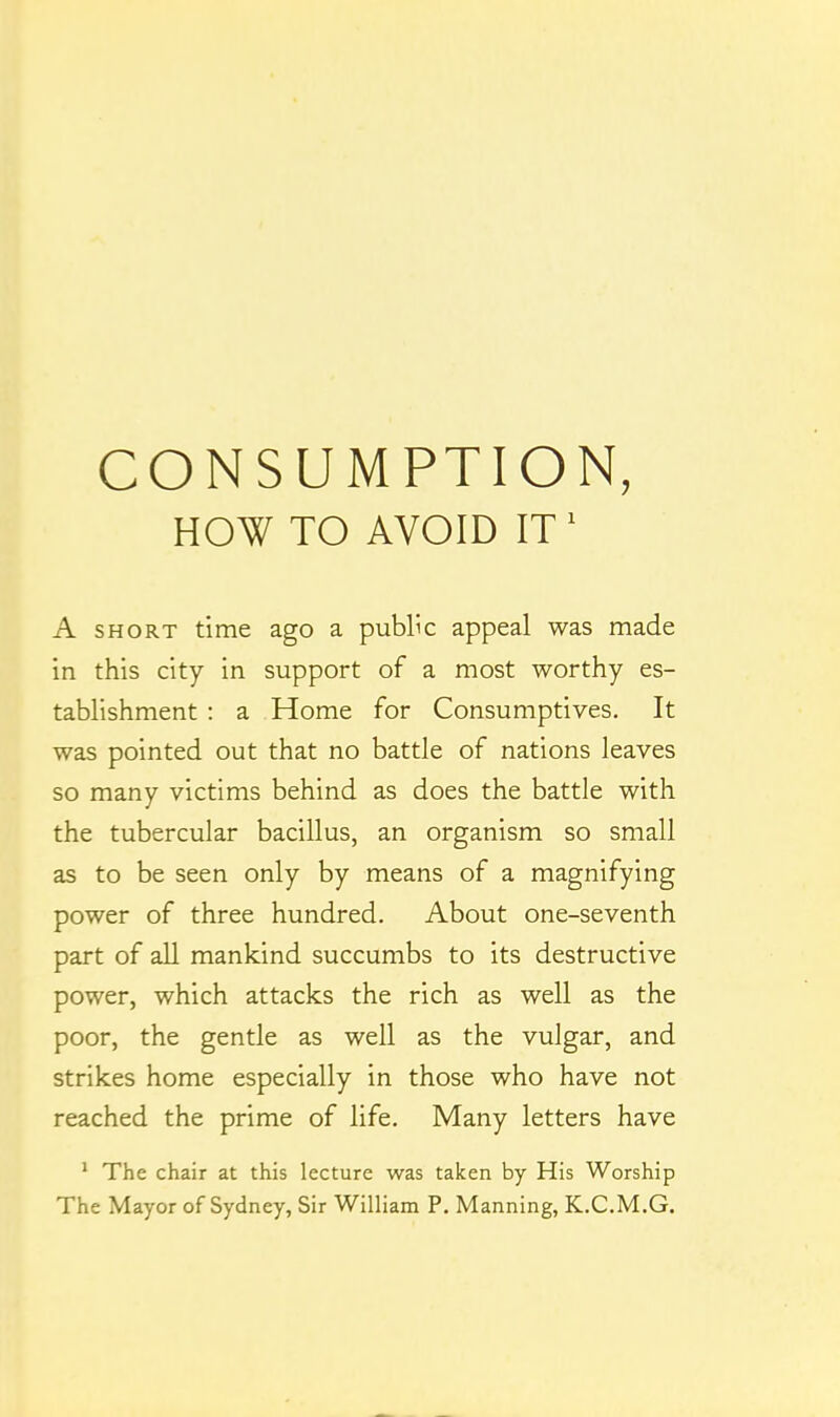 CONSUMPTION, HOW TO AVOID IT ' A SHORT time ago a public appeal was made in this city in support of a most worthy es- tablishment : a Home for Consumptives. It was pointed out that no battle of nations leaves so many victims behind as does the battle with the tubercular bacillus, an organism so small as to be seen only by means of a magnifying power of three hundred. About one-seventh part of all mankind succumbs to its destructive power, which attacks the rich as well as the poor, the gentle as well as the vulgar, and strikes home especially in those who have not reached the prime of life. Many letters have ' The chair at this lecture was taken by His Worship The Mayor of Sydney, Sir William P. Manning, K.C.M.G,