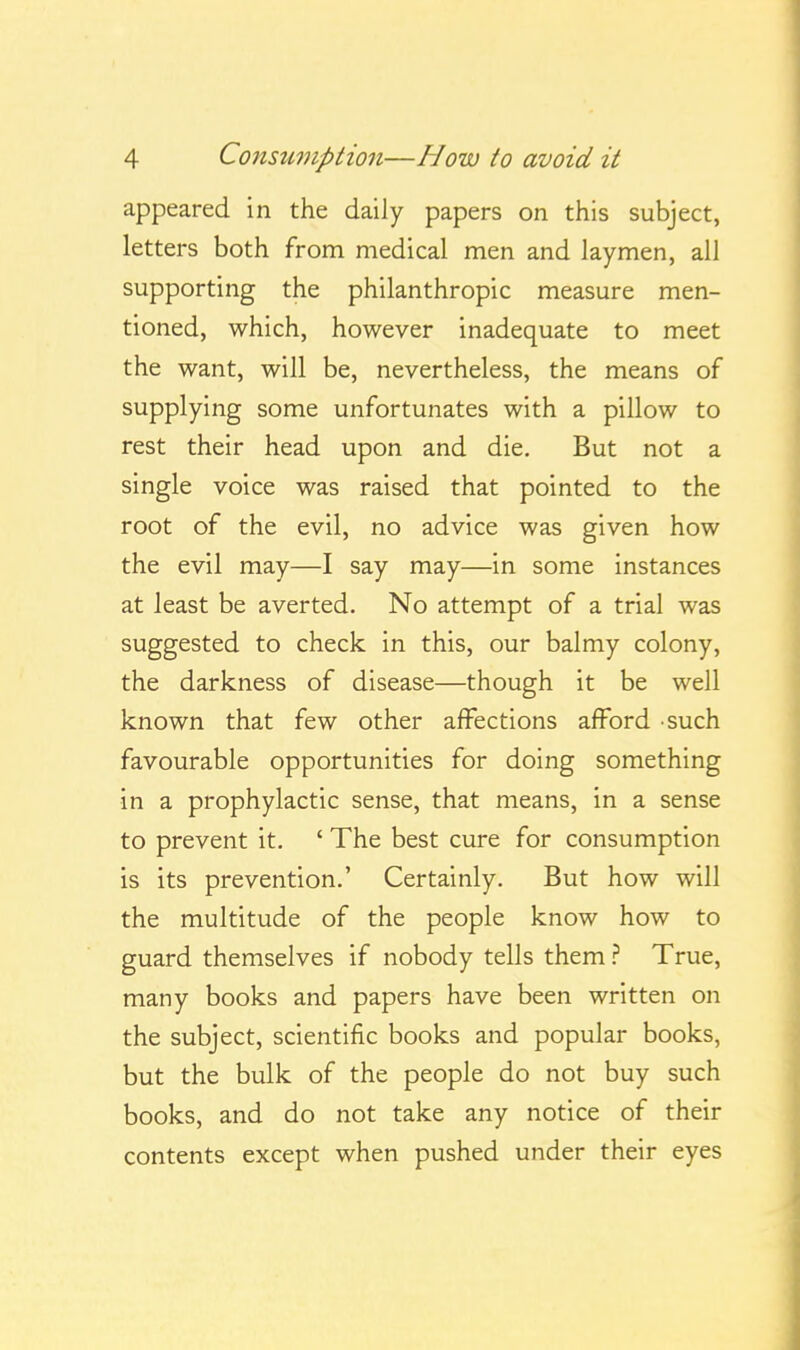 appeared in the daily papers on this subject, letters both from medical men and laymen, all supporting the philanthropic measure men- tioned, which, however inadequate to meet the want, will be, nevertheless, the means of supplying some unfortunates with a pillow to rest their head upon and die. But not a single voice was raised that pointed to the root of the evil, no advice was given how the evil may—I say may—in some instances at least be averted. No attempt of a trial was suggested to check in this, our balmy colony, the darkness of disease—though it be well known that few other affections afford such favourable opportunities for doing something in a prophylactic sense, that means, in a sense to prevent it. ' The best cure for consumption is its prevention.' Certainly. But how will the multitude of the people know how to guard themselves if nobody tells themTrue, many books and papers have been written on the subject, scientific books and popular books, but the bulk of the people do not buy such books, and do not take any notice of their contents except when pushed under their eyes