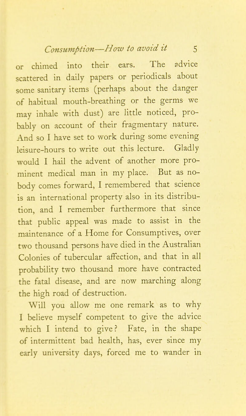 or chimed into their ears. The advice scattered in daily papers or periodicals about some sanitary items (perhaps about the danger of habitual mouth-breathing or the germs we may inhale with dust) are little noticed, pro- bably on account of their fragmentary nature. And so I have set to work during some evening leisure-hours to write out this lecture. Gladly would I hail the advent of another more pro- minent medical man in my place. But as no- body comes forward, I remembered that science is an international property also in its distribu- tion, and I remember furthermore that since that public appeal was made to assist in the maintenance of a Home for Consumptives, over two thousand persons have died in the Australian Colonies of tubercular affection, and that in all probability two thousand more have contracted the fatal disease, and are now marching along the high road of destruction. Will you allow me one remark as to why I believe myself competent to give the advice which I intend to give.? Fate, in the shape of intermittent bad health, has, ever since my early university days, forced me to wander in