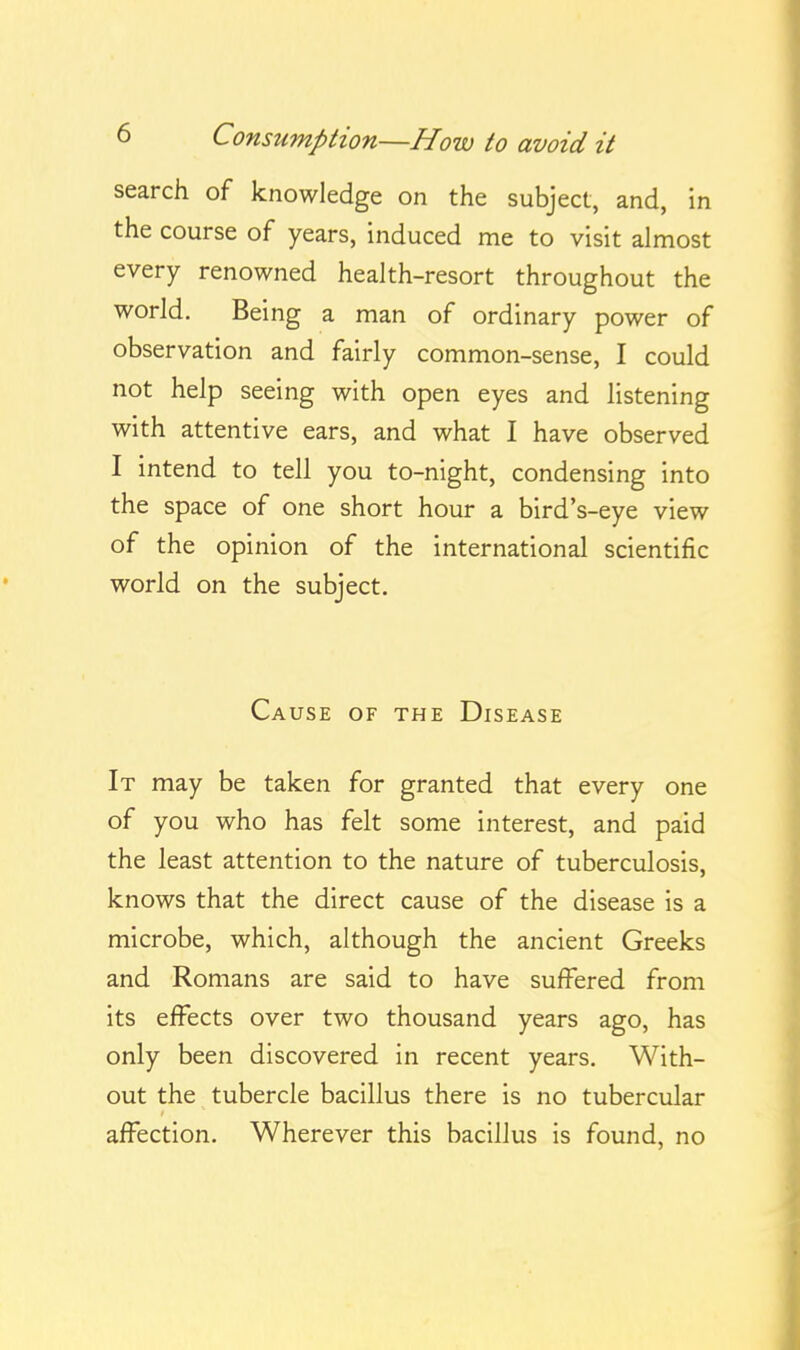 search of knowledge on the subject, and, in the course of years, induced me to visit almost every renowned health-resort throughout the world. Being a man of ordinary power of observation and fairly common-sense, I could not help seeing with open eyes and listening with attentive ears, and what I have observed I intend to tell you to-night, condensing into the space of one short hour a bird's-eye view of the opinion of the international scientific world on the subject. Cause of the Disease It may be taken for granted that every one of you who has felt some interest, and paid the least attention to the nature of tuberculosis, knows that the direct cause of the disease is a microbe, which, although the ancient Greeks and Romans are said to have suffered from its effects over two thousand years ago, has only been discovered in recent years. With- out the tubercle bacillus there is no tubercular affection. Wherever this bacillus is found, no