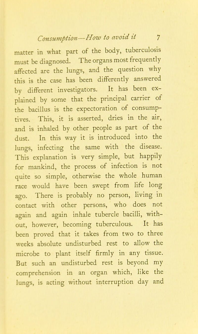 matter in what part of the body, tuberculosis must be diagnosed. The organs most frequently affected are the lungs, and the question why this is the case has been differently answered by different investigators. It has been ex- plained by some that the principal carrier of the bacillus is the expectoration of consump- tives. This, it is asserted, dries in the air, and is inhaled by other people as part of the dust. In this way it is introduced into the lungs, infecting the same with the disease. This explanation is very simple, but happily for mankind, the process of infection is not quite so simple, otherwise the whole human race would have been swept from life long ago. There is probably no person, living in contact with other persons, who does not again and again inhale tubercle bacilli, with- out, however, becoming tuberculous. It has been proved that it takes from two to three weeks absolute undisturbed rest to allow the microbe to plant itself firmly in any tissue. But such an undisturbed rest is beyond my comprehension in an organ which, like the lungs, is acting without interruption day and