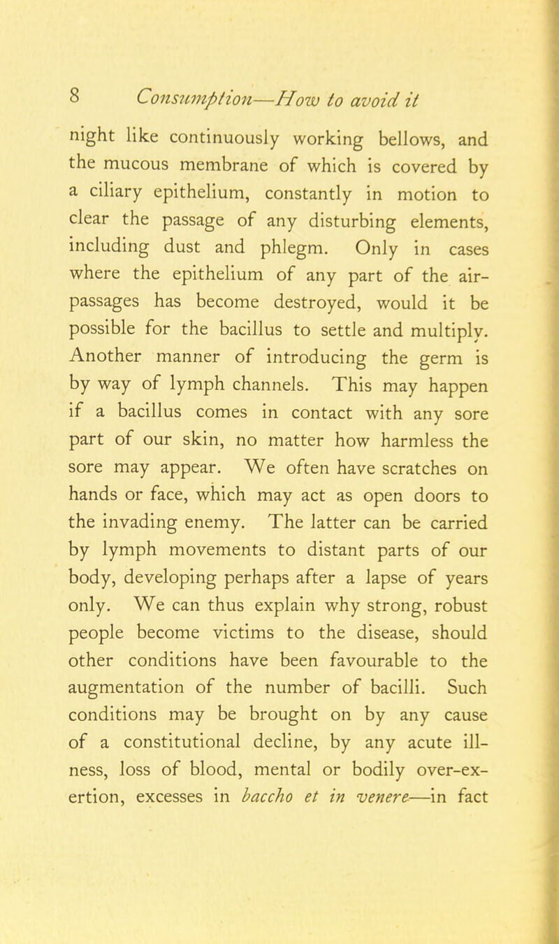 night like continuously working bellows, and the mucous membrane of which is covered by a ciliary epithelium, constantly in motion to clear the passage of any disturbing elements, including dust and phlegm. Only in cases where the epithelium of any part of the air- passages has become destroyed, would it be possible for the bacillus to settle and multiply. Another manner of introducing the germ is by way of lymph channels. This may happen if a bacillus comes in contact with any sore part of our skin, no matter how harmless the sore may appear. We often have scratches on hands or face, which may act as open doors to the invading enemy. The latter can be carried by lymph movements to distant parts of our body, developing perhaps after a lapse of years only. We can thus explain why strong, robust people become victims to the disease, should other conditions have been favourable to the augmentation of the number of bacilli. Such conditions may be brought on by any cause of a constitutional decline, by any acute ill- ness, loss of blood, mental or bodily over-ex- ertion, excesses in baccho et in venere-—in fact