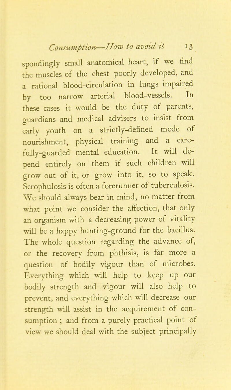 spondingly small anatomical heart, if we find the muscles of the chest poorly developed, and a rational blood-circulation in lungs impaired by too narrow arterial blood-vessels. In these cases it would be the duty of parents, guardians and medical advisers to insist from early youth on a strictly-defined mode of nourishment, physical training and a care- fully-guarded mental education. It will de- pend entirely on them if such children will grow out of it, or grow into it, so to speak. Scrophulosis is often a forerunner of tuberculosis. We should always bear in mind, no matter from what point we consider the affection, that only an organism with a decreasing power of vitality will be a happy hunting-ground for the bacillus. The whole question regarding the advance of, or the recovery from phthisis, is far more a question of bodily vigour than of microbes. Everything which will help to keep up our bodily strength and vigour will also help to prevent, and everything which will decrease our strength will assist in the acquirement of con- sumption ; and from a purely practical point of view we should deal with the subject principally