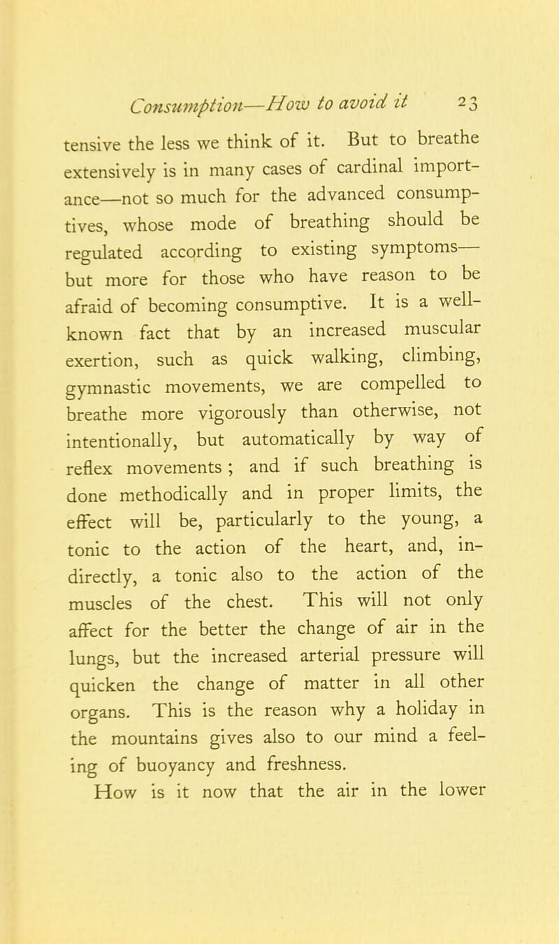 tensive the less we think of it. But to breathe extensively is in many cases of cardinal import- ance—not so much for the advanced consump- tives, whose mode of breathing should be regulated according to existing symptoms— but more for those who have reason to be afraid of becoming consumptive. It is a well- known fact that by an increased muscular exertion, such as quick walking, climbmg, gymnastic movements, we are compelled to breathe more vigorously than otherwise, not intentionally, but automatically by way of reflex movements ; and if such breathing is done methodically and in proper limits, the effect will be, particularly to the young, a tonic to the action of the heart, and, in- directly, a tonic also to the action of the muscles of the chest. This will not only affect for the better the change of air in the lungs, but the increased arterial pressure will quicken the change of matter in all other organs. This is the reason why a holiday in the mountains gives also to our mind a feel- ing of buoyancy and freshness. How is it now that the air in the lower