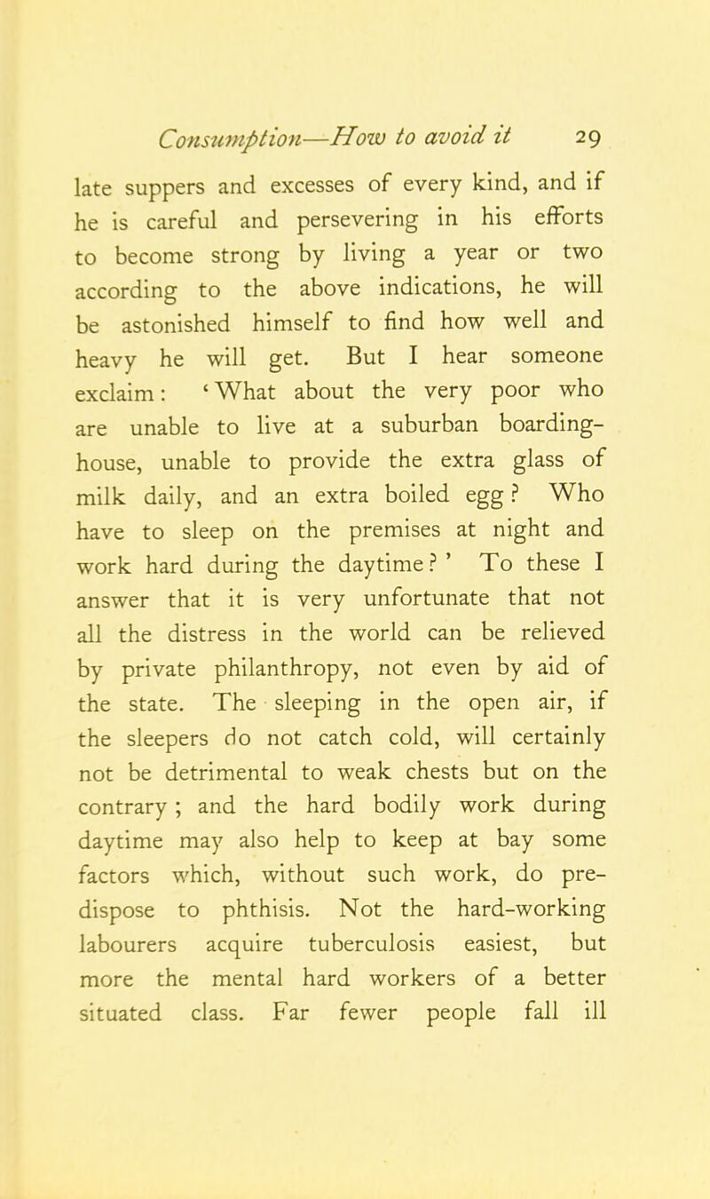 late suppers and excesses of every kind, and if he is careful and persevering in his efforts to become strong by living a year or two according to the above indications, he will be astonished himself to find how well and heavy he will get. But I hear someone exclaim: 'What about the very poor who are unable to live at a suburban boarding- house, unable to provide the extra glass of milk daily, and an extra boiled egg ? Who have to sleep on the premises at night and work hard during the daytime ? ' To these I answer that it is very unfortunate that not all the distress in the world can be relieved by private philanthropy, not even by aid of the state. The sleeping in the open air, if the sleepers do not catch cold, will certainly not be detrimental to weak chests but on the contrary ; and the hard bodily work during daytime may also help to keep at bay some factors which, without such work, do pre- dispose to phthisis. Not the hard-working labourers acquire tuberculosis easiest, but more the mental hard workers of a better situated class. Far fewer people fall ill