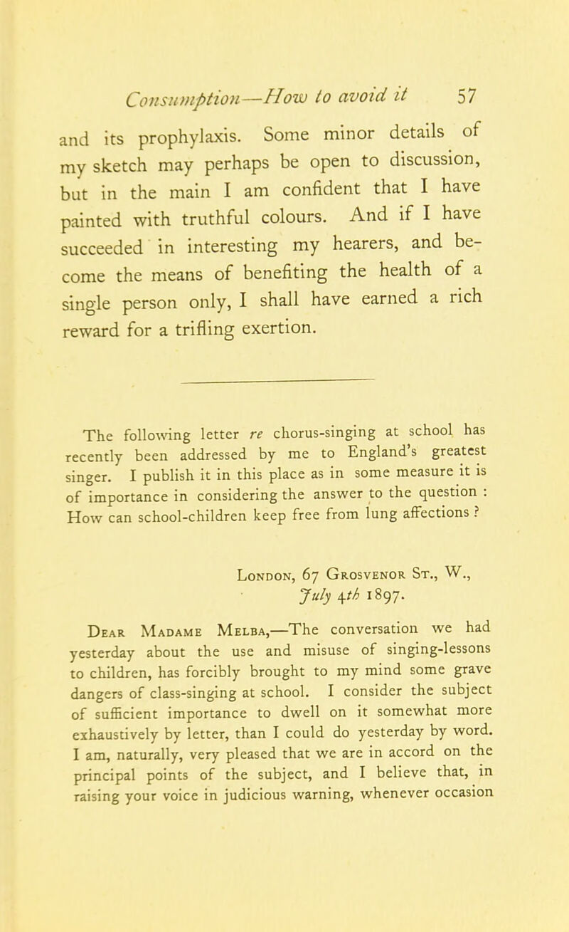and its prophylaxis. Some n:iinor details of my sketch may perhaps be open to discussion, but in the main I am confident that I have painted with truthful colours. And if I have succeeded in interesting my hearers, and be- come the means of benefiting the health of a single person only, I shall have earned a rich reward for a trifling exertion. The followng letter re chorus-singing at school has recently been addressed by me to England's greatest singer. I publish it in this place as in some measure it is of importance in considering the answer to the question : How can school-children keep free from lung affections ? London, 67 Grosvenor St., W,, Ja/j \th 1897. Dear Madame Melba,—The conversation we had yesterday about the use and misuse of singing-lessons to children, has forcibly brought to my mind some grave dangers of class-singing at school. I consider the subject of sufficient importance to dwell on it somewhat more exhaustively by letter, than I could do yesterday by word. I am, naturally, very pleased that we are in accord on the principal points of the subject, and I believe that, in raising your voice in judicious warning, whenever occasion