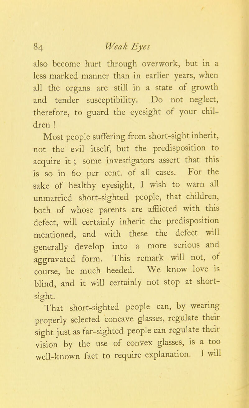 also become hurt through overwork, but in a less marked manner than in earlier years, when all the organs are still in a state of growth and tender susceptibility. Do not neglect, therefore, to guard the eyesight of your chil- dren ! Most people suffering from short-sight inherit, not the evil itself, but the predisposition to acquire it; some investigators assert that this is so in 60 per cent, of all cases. For the sake of healthy eyesight, I wish to warn all unmarried short-sighted people, that children, both of whose parents are afflicted with this defect, will certainly inherit the predisposition mentioned, and with these the defect will generally develop into a more serious and aggravated form. This remark will not, of course, be much heeded. We know love is blind, and it will certainly not stop at short- sight. That short-sighted people can, by wearing properly selected concave glasses, regulate their sight just as far-sighted people can regulate their vision by the use of convex glasses, is a too well-known fact to require explanation. I will