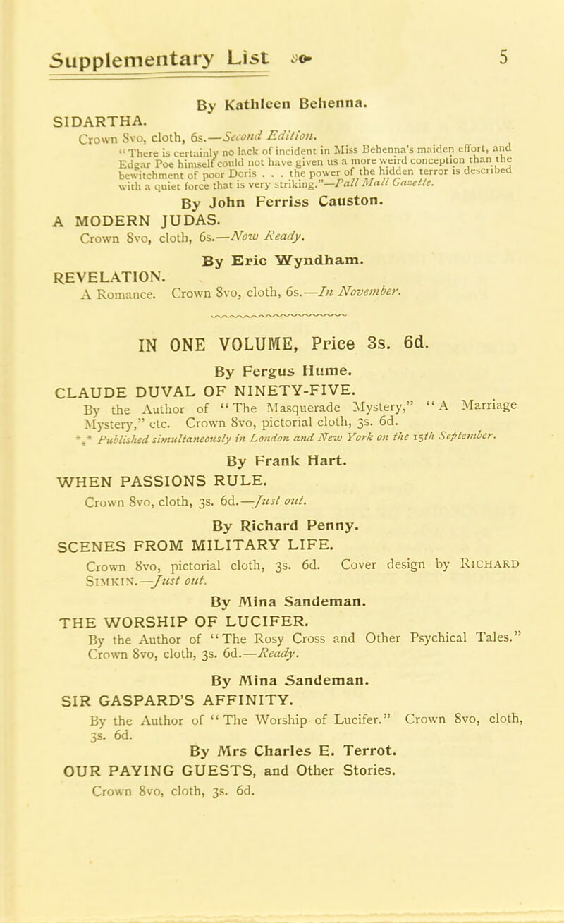 By Kathleen Behenna. SIDARTHA. Crown Svo, cloth, 6s.—Seionii Edition.  There is certainly no lack of incident in Miss Bebenna's maiden eflort, and Edgar Poe himself could not have given us a more weird conception than the bewitchment of poor Doris ... the power of the hidden terror is described with a quiet force that is very striking.—Mall (gazette. By John Ferriss Causton. A MODERN JUDAS. Crown Svo, cloth, 6s.—Notu Ready. By Eric Wyndham. REVELATION. A Romance. Crown Svo, cloth, 6s.—/« November. IN ONE VOLUME, Price 3s. 6(i. By Fergus Hume. CLAUDE DUVAL OF NINETY-FIVE. By the Author of The INIasquerade Mystery, A Marriage Mystery, etc. Crown Svo, pictorial cloth, 3s. 6d. *»* Published simultaneously in London and New Yorii on tlie zstit September. By Frank Hart. WHEN PASSIONS RULE. Crown Svo, cloth, 3s. 66..—/test out. By Richard Penny. SCENES FROM MILITARY LIFE. Crown Svo, pictorial cloth, 3s. 6d. Cover design by Richard Si'SiV.i'S.—jttst out. By Mina Sandeman. THE WORSHIP OF LUCIFER. By the Author of The Rosy Cross and Other Psychical Tales. Crown Svo, cloth, 3s. 6d.—Ready. By Mina Sandeman. SIR GASPARD'S AFFINITY. By the Author of The Worship of Lucifer. Crown Svo, cloth, 3s. 6d. By Mrs Charles E. Terrot. OUR PAYING GUESTS, and Other Stories. Crown Svo, cloth, 3s. 6d.