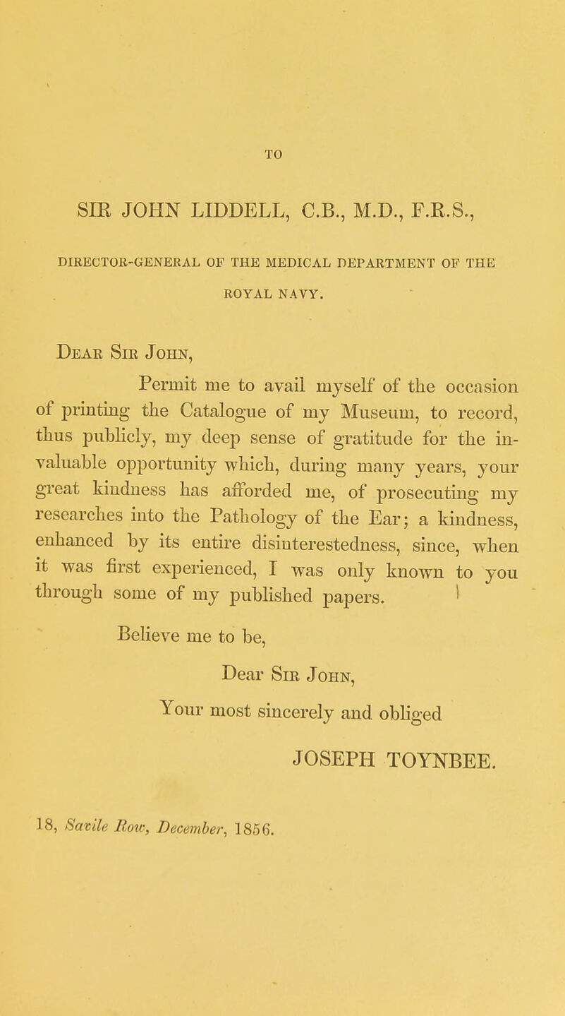 TO SIR JOHN LIDDELL, C.B., M.D., F.R.S., DIRECTOR-GENERAL OP THE MEDICAL DEPARTMENT OF THE ROYAL NAVY. Dear Sie John, Permit me to avail myself of the occasion of printing the Catalogue of my Museum, to record, thus publicly, my deep sense of gratitude for the in- valuable opportunity which, during many years, your great kindness has afforded me, of prosecuting my researches into the Pathology of the Ear; a kindness, enhanced by its entire disinterestedness, since, when it was first experienced, I was only known to you through some of my published papers. 1 Believe me to be, Dear Sie John, Your most sincerely and obliged JOSEPH TOYNBEE. 18, Sarnie Bow, December, 1856.