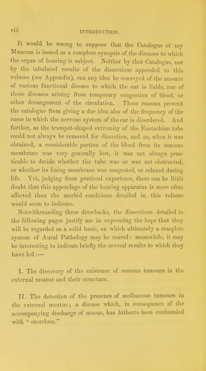 INTRODUCTION. It would be wrong to suppose that the Catalogue of my Museum is issued as a complete synopsis of the diseases to which the organ of hearing is subject. Neither by that Catalogue, nor by the tabulated results of the dissections appended to this volume (see Appendix), can any idea be conveyed of the amount of various functional disease to which the ear is liable nor of those diseases arising from temporary congestion of blood, or other derangement of the circulation. These reasons prevent the catalogue from giving a due idea also of the frequency of the cases in which the nervous system of the ear is disordered. And further, as the trumpet-shaped extremity of the Eustachian tube could not always be removed for dissection, and as, when it was obtained, a considerable portion of the blood from its mucous membrane was very generally lost, it was not always prac- ticable to decide whether the tube was or was not obstructed, or whether its linino- membrane was congested, or relaxed during life. Yet, judging from praticcal experience, there can be little doubt that this appendage of the hearing apparatus is more often affected than the morbid conditions detailed in this volume would seem to indicate. Notwithstanding these drawbacks, the dissections detailed in the following pages justify me in expressing the hope that they will be regarded as a solid basis, on which ultimately a complete system of Aural Pathology may be reared: meanwhile, it may be interesting to indicate briefly the several results to which they have led:— I. The discovery of the existence of osseous tumours in the external meatus and their structure. II. The detection of the presence of molluscous tumours in the external meatus; a disease which, in consequence of the accompanying discharge of mucus, has hitherto been confounded with otorrha;a.',,