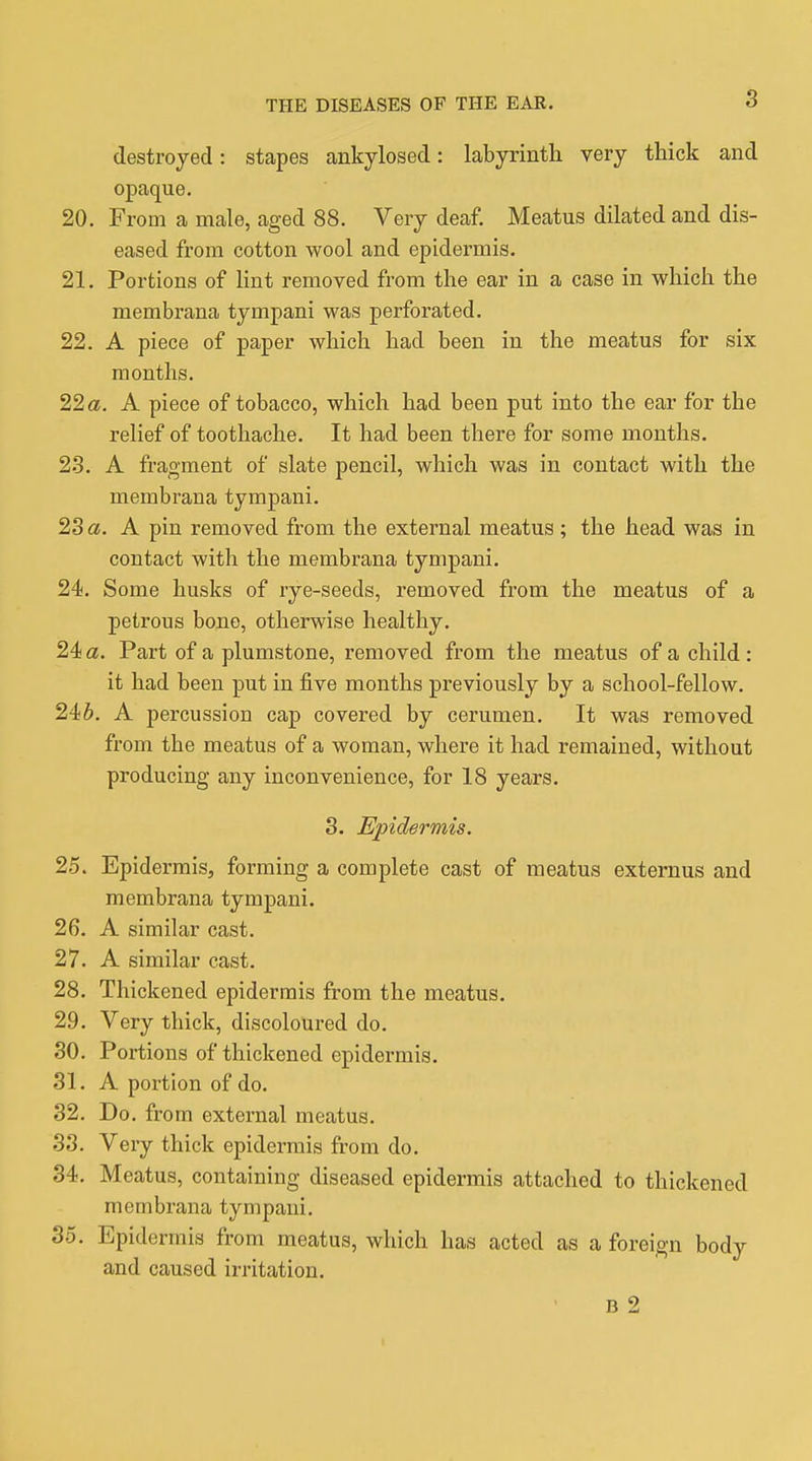 destroyed: stapes ankylosed: labyrinth very thick and opaque. 20. From a male, aged 88. Very deaf. Meatus dilated and dis- eased from cotton wool and epidermis. 21. Portions of lint removed from the ear in a case in which the membrana tympani was perforated. 22. A piece of paper which had been in the meatus for six months. 22 a. A piece of tobacco, which had been put into the ear for the relief of toothache. It had been there for some months. 23. A fragment of slate pencil, which was in contact with the membrana tympani. 23 a. A pin removed from the external meatus; the head was in contact with the membrana tympani. 24. Some husks of rye-seeds, removed from the meatus of a petrous bone, otherwise healthy. 24 a. Part of a plumstone, removed from the meatus of a child : it had been put in five months previously by a school-fellow. 246. A percussion cap covered by cerumen. It was removed from the meatus of a woman, where it had remained, without producing any inconvenience, for 18 years. 3. Epidermis. 25. Epidermis, forming a complete cast of meatus externus and membrana tympani. 26. A similar cast. 27. A similar cast. 28. Thickened epidermis from the meatus. 29. Very thick, discoloured do. 30. Portions of thickened epidermis. 31. A portion of do. 32. Do. from external meatus. 33. Very thick epidermis from do. 34. Meatus, containing diseased epidermis attached to thickened membrana tympani. 35. Epidermis from meatus, which has acted as a foreign body and caused irritation. B 2
