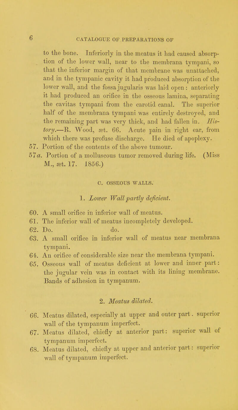 to the bone. Inferiorly in the meatus it had caused absorp- tion of the lower wall, near to the membrana tympani, so that the inferior margin of that membrane was unattached, and in the tympanic cavity it had produced absorption of the lower wall, and the fossa jugularis was laid open : anteriorly it had produced an orifice in the osseous lamina, separating the cavitas tympani from the carotid canal. The superior half of the membrana tympani was entirely destroyed, and the remaining part was very thick, and had fallen in. His- tory.—R. Wood, set. 66. Acute pain in right ear, from which there was profuse discharge. He died of apoplexy. 57. Portion of the contents of the above tumour. 57a. Portion of a molluscous tumor removed during life. (Miss M., art. 17. 1856.) C. OSSEOUS WALLS. 1. Lower Wall partly deficient. 60. A small orifice in inferior wall of meatus. 61. The inferior wall of meatus incompletely developed. 62. Do. do. 63. A small orifice in inferior wall of meatus near membrana tympani. 64. An orifice of considerable size near the membrana tympani. 65. Osseous wall of meatus deficient at lower and inner part: the jugular vein was in contact with its lining membrane. Bands of adhesion in tympanum. 2. Meatus dilated. 66. Meatus dilated, especially at upper and outer part. superior wall of the tympanum imperfect. 67. Meatus dilated, chiefly at anterior part: superior wall of tympanum imperfect. 68. Meatus dilated, chiefly at upper and anterior part: superior wall of tympanum imperfect.