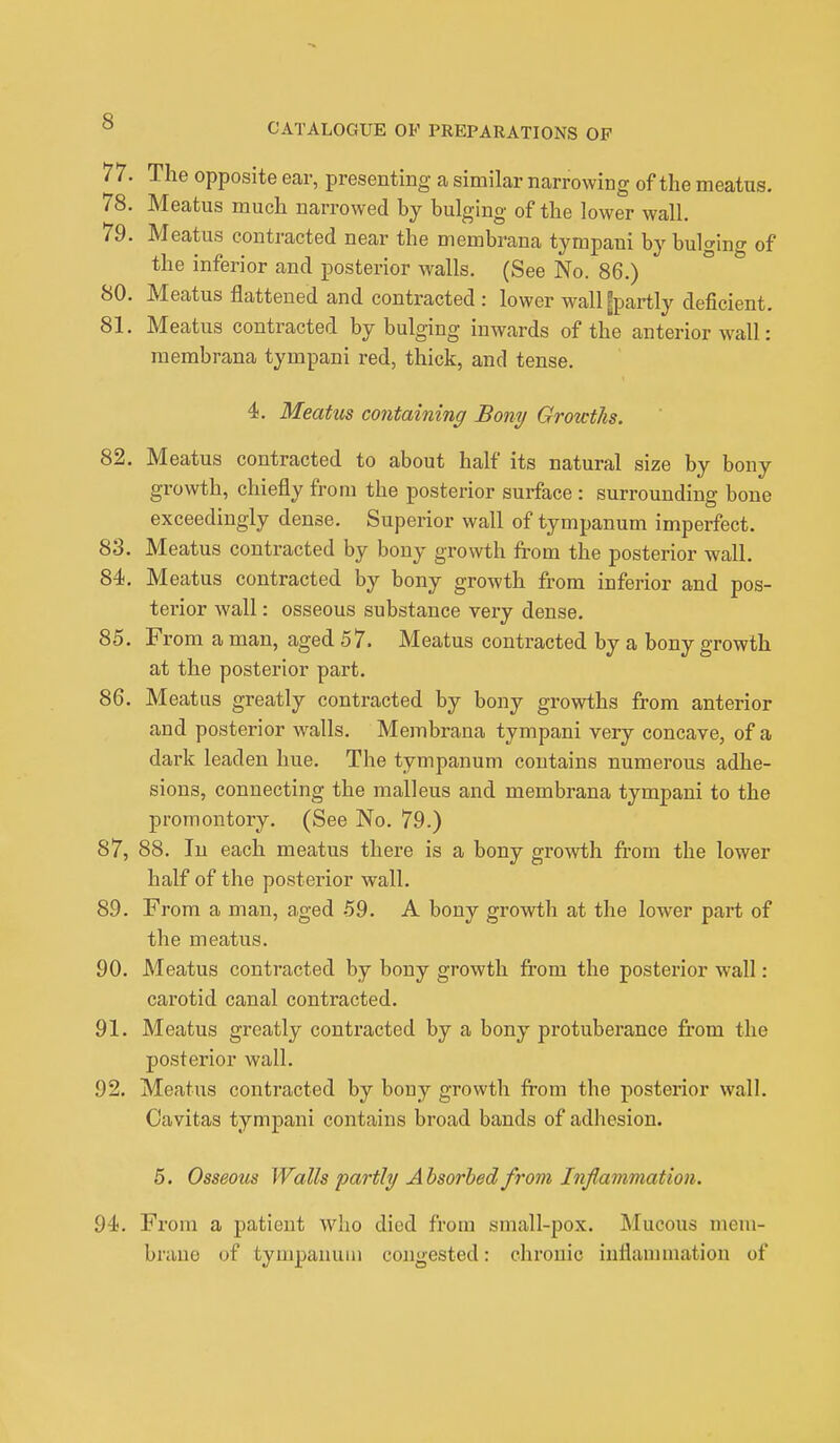 CATALOGUE OF PREPARATIONS OF 77. The opposite ear, presenting a similar narrowing of the meatus. 78. Meatus much narrowed by bulging of the lower wall. 79. Meatus contracted near the membrana tympani by bulging of the inferior and posterior walls. (See No. 86.) 80. Meatus flattened and contracted : lower wall gpartly deficient. 81. Meatus contracted by bulging inwards of the anterior wall: membrana tympani red, thick, and tense. 4. Meatus containing Bony Growths. 82. Meatus contracted to about half its natural size by bony growth, chiefly from the posterior surface : surrounding bone exceedingly dense. Superior wall of tympanum imperfect. 83. Meatus contracted by bony growth from the posterior wall. 84. Meatus contracted by bony growth from inferior and pos- terior wall: osseous substance very dense. 85. From a man, aged 57. Meatus contracted by a bony growth at the posterior part. 86. Meatus greatly contracted by bony growths from anterior and posterior walls. Membrana tympani very concave, of a dark leaden hue. The tympanum contains numerous adhe- sions, connecting the malleus and membrana tympani to the promontory. (See No. 79.) 87. 88. In each meatus there is a bony growth from the lower half of the posterior wall. 89. From a man, aged 59. A bony growth at the lower part of the meatus. 90. Meatus contracted by bony growth from the posterior wall : carotid canal contracted. 91. Meatus greatly contracted by a bony protuberance from the posterior wall. 92. Meatus contracted by bony growth from the posterior wall. Cavitas tympani contains broad bands of adhesion. 5. Osseous Walls partly Absorbed from Inflammation. 94. From a patient who died from small-pox. Mucous mem- brane of tympanum congested: chronic inflammation of