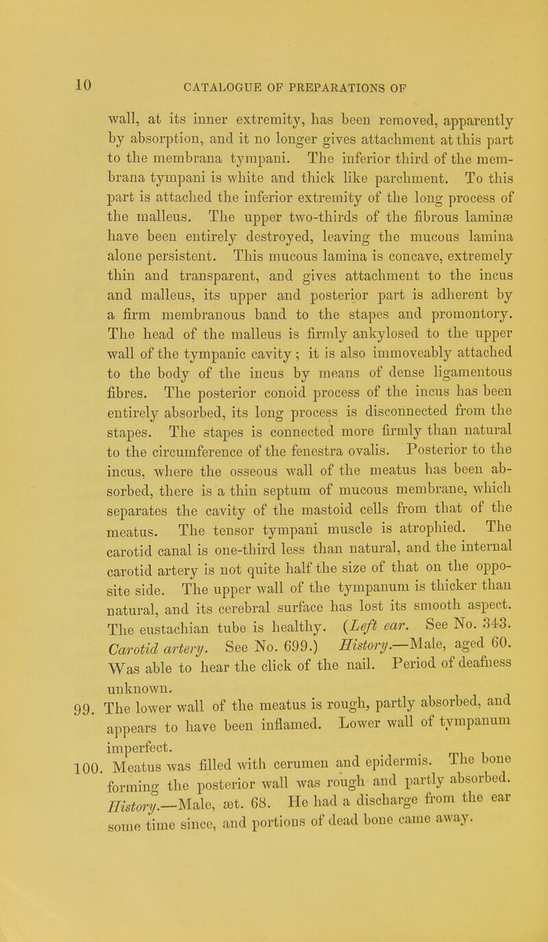 wall, at its inner extremity, has been removed, apparently by absorption, and it no longer gives attachment at this part to the membrana tympani. The inferior third of the mem- brana tympani is white and thick like parchment. To this part is attached the inferior extremity of the long process of the malleus. The upper two-thirds of the fibrous laminae have been entirely destroyed, leaving the mucous lamina alone persistent. This mucous lamina is concave, extremely thin and transparent, and gives attachment to the incus and malleus, its upper and posterior part is adherent by a firm membranous band to the stapes and promontory. The head of the malleus is firmly ankylosed to the upper wall of the tympanic cavity ; it is also immoveably attached to the body of the incus by means of dense ligamentous fibres. The posterior conoid process of the incus has been entirely absorbed, its long process is disconnected from the stapes. The stapes is connected more firmly than natural to the circumference of the fenestra ovalis. Posterior to the incus, where the osseous wall of the meatus has been ab- sorbed, there is a thin septum of mucous membrane, which separates the cavity of the mastoid cells from that of the meatus. The tensor tympani muscle is atrophied. The carotid canal is one-third less than natural, and the internal carotid artery is not quite half the size of that on the oppo- site side. The upper wall of the tympanum is thicker than natural, and its cerebral surface has lost its smooth aspect. The eustachian tube is healthy. {Left ear. See No. 343. Carotid artery. See No. 699.) History.—Male, aged 60. Was able to hear the click of the nail. Period of deafness unknown. 99. The lower wall of the meatus is rough, partly absorbed, and appears to have been inflamed. Lower wall of tympanum imperfect. 100. Meatus was filled with cerumen and epidermis, lhe bone forming the posterior wall was rough and partly absorbed. History.—Male, aet. 68. He had a discharge from the ear some time since, and portions of dead bone came away.
