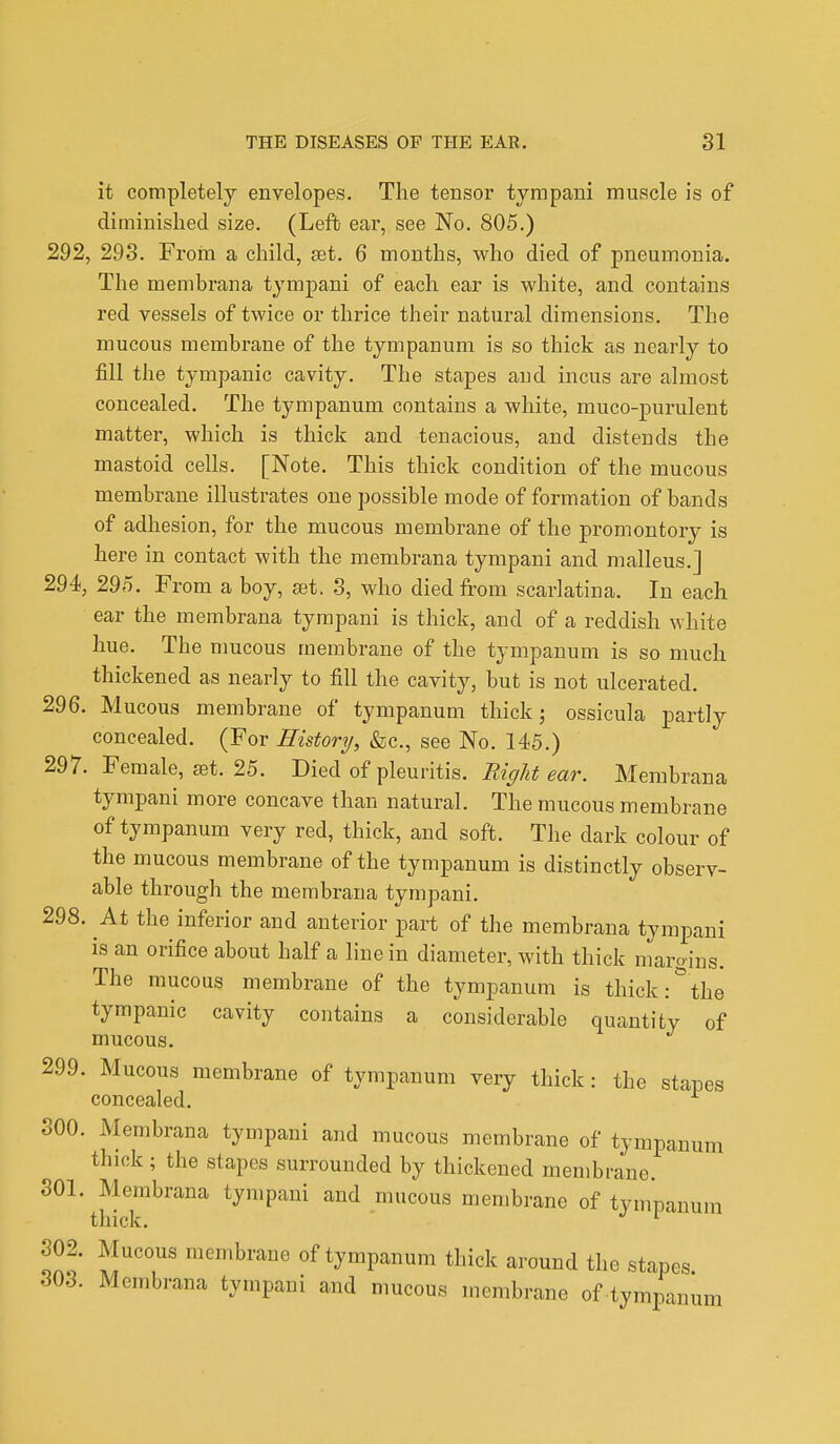 it completely envelopes. The tensor tympani muscle is of diminished size. (Left ear, see No. 805.) 292, 293. From a child, set. 6 months, who died of pneumonia. The membrana tympani of each ear is white, and contains red vessels of twice or thrice their natural dimensions. The mucous membrane of the tympanum is so thick as nearly to fill the tympanic cavity. The stapes and incus are almost concealed. The tympanum contains a white, muco-purulent matter, which is thick and tenacious, and distends the mastoid cells. [Note. This thick condition of the mucous membrane illustrates one possible mode of formation of bands of adhesion, for the mucous membrane of the promontory is here in contact with the membrana tympani and malleus.] 294, 295. From a boy, set. 3, who died from scarlatina. In each ear the membrana tympani is thick, and of a reddish white hue. The mucous membrane of the tympanum is so much thickened as nearly to fill the cavity, but is not ulcerated. 296. Mucous membrane of tympanum thick; ossicula partly concealed. (For History, &c, see No. 145.) 297. Female, ast. 25. Died of pleuritis. Bight ear. Membrana tympani more concave than natural. The mucous membrane of tympanum very red, thick, and soft. The dark colour of the mucous membrane of the tympanum is distinctly observ- able through the membrana tympani. 298. At the inferior and anterior part of the membrana tympani is an orifice about half a line in diameter, with thick margins. The mucous membrane of the tympanum is thick:° the tympanic cavity contains a considerable quantity of mucous. 299. Mucous membrane of tympanum very thick: the stapes concealed. 300. Membrana tympani and mucous membrane of tympanum thick ; the stapes surrounded by thickened membrane. 301. Membrana tympani and mucous membrane of tympanum thick. 1 302. Mucous membrane of tympanum thick around the stapes 303. Membrana tympani and mucous membrane of tympanum