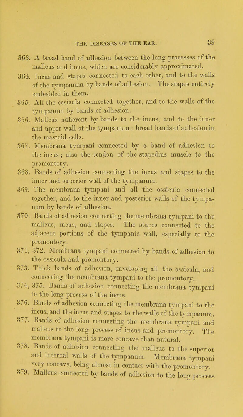 363. A broad band of adhesion between the long processes of the malleus and incus, which are considerably approximated. 364. Incus and stapes connected to each other, and to the walls of the tympanum by bands of adhesion. The stapes entirely embedded in them. 365. All the ossicula connected together, and to the walls of the tympanum by bands of adhesion. 366. Malleus adherent by bands to the incus, and to the inner and upper wall of the tympanum : broad bands of adhesion in the mastoid cells. 367. Membrana tympani connected by a band of adhesion to the incus; also the tendon of the stapedius muscle to the promontory. 368. Bands of adhesion connecting the incus and stapes to the inner and superior wall of the tympanum. 369. The membrana tympani and all the ossicula connected together, and to the inner and posterior walls of the tympa- num by bands of adhesion. 370. Bands of adhesion connecting the membrana tympani to the malleus, incus, and stapes. The stapes connected to the adjacent poi-tions of the tympanic wall, especially to the promontory. 371. 372. Membrana tympani connected by bands of adhesion to the ossicula and promontory. 373. Thick bands of adhesion, enveloping all the ossicula, and connecting the membrana tympani to the promontory. 374, 375. Bands of adhesion connecting the membrana tympani to the long process of the incus. 376. Bands of adhesion connecting the membrana tympani to the incus, and the incus and stapes to the walls of the tympanum. 377. Bands of adhesion connecting the membrana tympani and malleus to the long process of incus and promontory. The membrana tympani is more concave than natural. 378. Bands of adhesion connecting the malleus to the superior and internal walls of the tympanum. Membrana tympani very concave, being almost in contact with the promontory. 379. Malleus connected by bands of adhesion to the loim- process