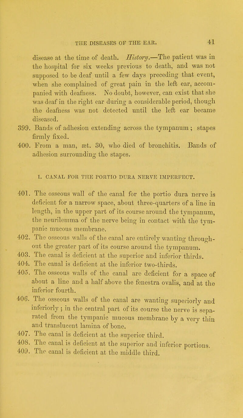 disease at the time of death. History.—The patient was in the hospital for six weeks previous to death, and was not supposed to be deaf until a few days preceding that event, when she complained of great pain in the left ear, accom- panied with deafness. No doubt, however, can exist that she was deaf in the right ear during a considerable period, though the deafness was not detected until the left ear became diseased. 399. Bands of adbesion extending across the tympanum; stapes firmly fixed. 400. From a man, set. 30, who died of bronchitis. Bands of adhesion surrounding the stapes. 1. CANAL FOR THE PORTIO DURA NERVE IMPERFECT. 401. The osseous wall of the canal for the portio dura nerve is deficient for a narrow space, about three-quarters of a line in length, in the upper part of its course around the tympanum, the neurilemma of the nerve being in contact with the tym- panic mucous membrane. 402. The osseous walls of the canal are entirely wantino- through- Oft out the greater part of its course around the tympanum. 403. The canal is deficient at the superior and inferior thirds. 404. The canal is deficient at the inferior two-thirds. 405. The osseous walls of the canal are deficient for a space of about a line and a half above the fenestra ovalis, and at the inferior fourth. 406. The osseous walls of the canal are wanting superiorly and inferiorly; in the central part of its course the nerve is sepa- rated from the tympanic mucous membrane by a very thin and translucent lamina of bone. 407. The canal is deficient at the superior third. 408. The canal is deficient at the superior and inferior portions. 409. The canal is deficient at the middle third.