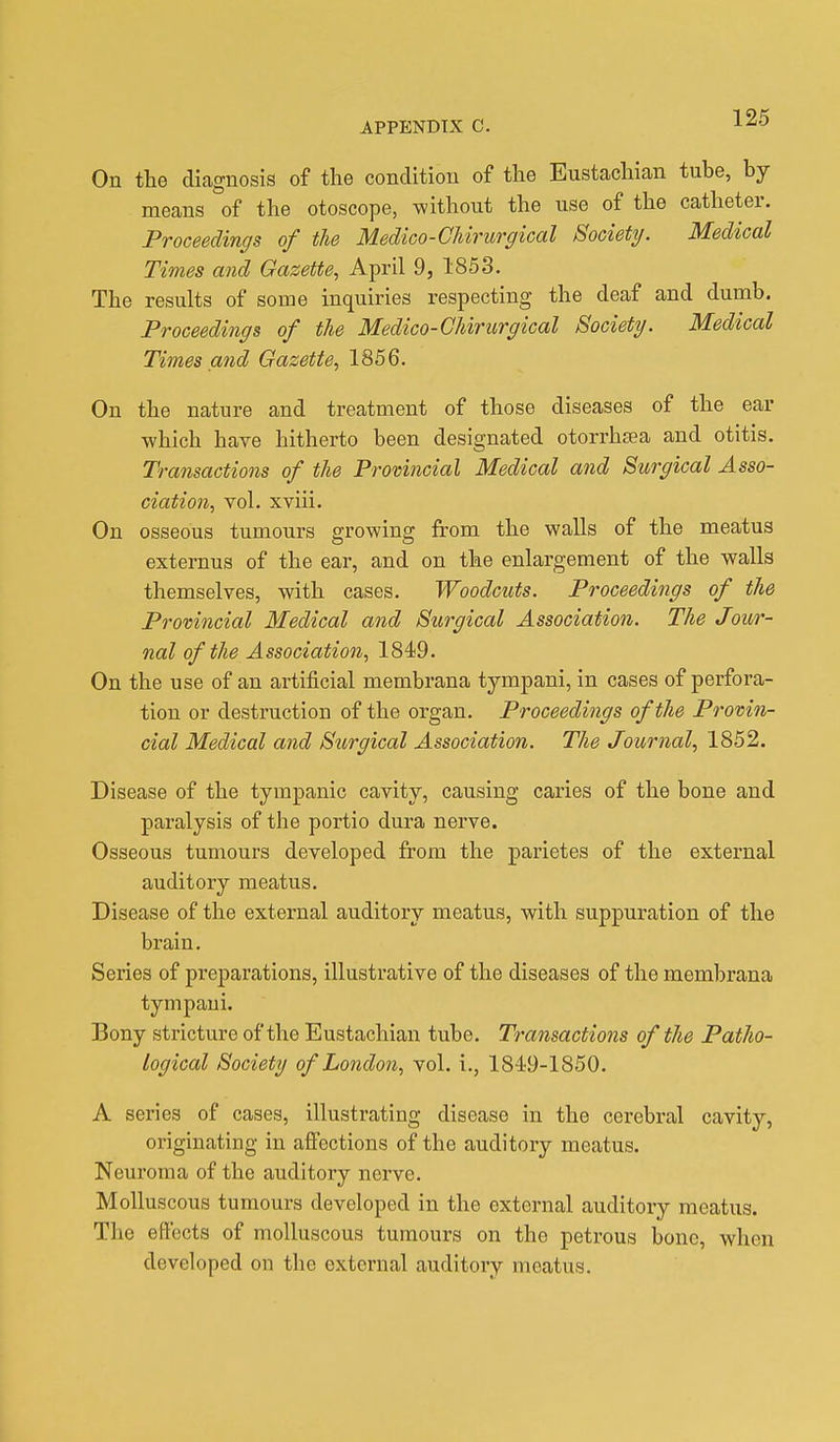 Ou the diagnosis of the condition of the Eustachian tube, by means of the otoscope, without the use of the catheter. Proceedings of the Medico-CMrurgical Society. Medical Times and Gazette, April 9, 1853. The results of some inquiries respecting the deaf and dumb. Proceedings of the Medico-CMrurgical Society. Medical Times and Gazette, 1856. On the nature and treatment of those diseases of the ear which have hitherto been designated otorrhsea and otitis. Transactions of the Provincial Medical and Surgical Asso- ciation, vol. xviii. On osseous tumours growing from the walls of the meatus externus of the ear, and on the enlargement of the walls themselves, with cases. Woodcuts. Proceedings of the Provincial Medical and Surgical Association. The Jour- nal of the Association, 1849. On the use of an artificial membrana tympani, in cases of perfora- tion or destruction of the organ. Proceedings of the Provin- cial Medical and Sitrgical Association. The Journal, 1852. Disease of the tympanic cavity, causing caries of the bone and paralysis of the portio dura nerve. Osseous tumours developed from the parietes of the external auditory meatus. Disease of the external auditory meatus, with suppuration of the brain. Series of preparations, illustrative of the diseases of the membrana tympani. Bony stricture of the Eustachian tube. Transactions of the Patho- logical Society of London, vol. i., 1849-1850. A series of cases, illustrating disease in the cerebral cavity, originating in affections of the auditory meatus. Neuroma of the auditory nerve. Molluscous tumours developed in the external auditory meatus. The effects of molluscous tumours on the petrous bone, when developed on the external auditory meatus.