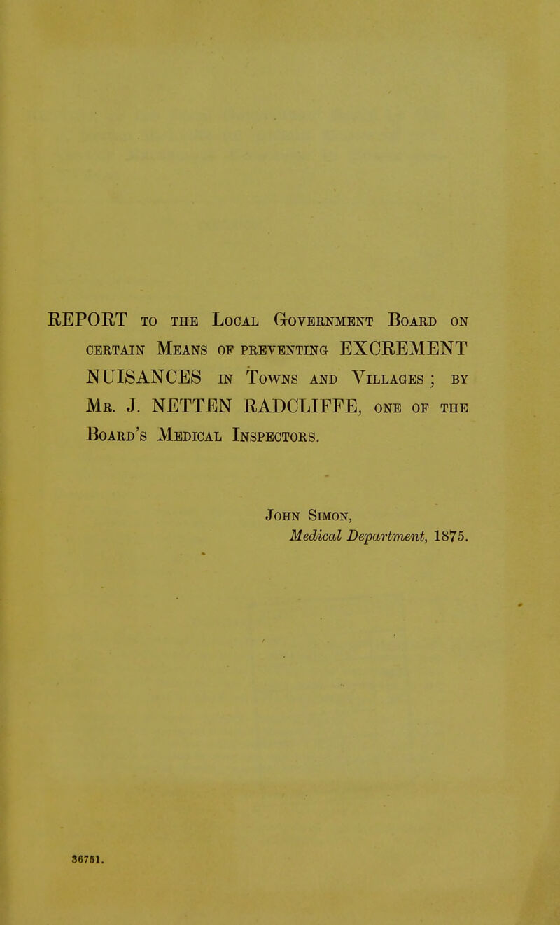REPORT TO THE Local Government Board on CERTAIN Means of preventing EXCREMENT NUISANCES IN Towns and Villages ; by Mr. J. NETTEN RADCLIFFE, one op the Board's Medical Inspectors. John Simon, Medical Department, 1875. 36761.