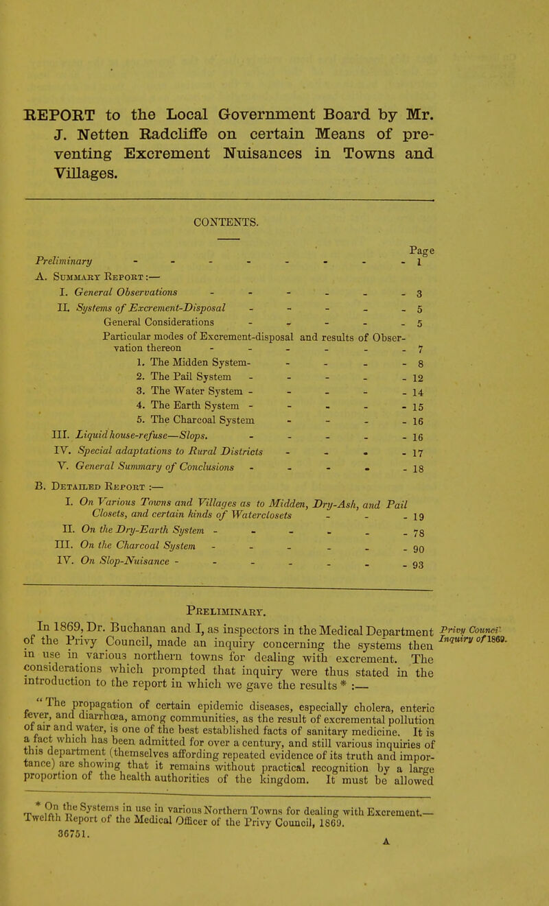 J. Netten Radcliffe on certain Means of pre- venting Excrement Nuisances in Towns and Villages. CONTENTS. Page Preliminary - - - - - - - -1 A. SUMMAKT Repoet :— I. General Observations - - - - _ - 3 II. SysteTHS o f Excrement-Disposal - - - - - 5 General Considerations - - - - - 5 Particular modes of Excrement-disposal and results of Obser- vation thereon - - - . . .7 1. The Midden System- - - _ - 8 2. The Pail System - - - . .12 3. The Water System - - - - _ 14 4. The Earth System - - . - - 15 5. The Charcoal System - - - _ I6 III. Liquid house-refuse—Slops. - - - _ - 16 IV. Special adaptations to Rural Districts - - • - 17 V. General Summari/ of Conclusions - - - . -is B. Detailed Repobt :— I. On Various Towns and Villages as to Midden, Dry-Ash, and Pail Closets, and certain kinds of Water closets - - .19 II. On the Dry-Earth System - - - _ . _ ni. On the Charcoal System - - - _ _ . gg IV. On Slop-Nuisance 09 PKELIMINARr. In 1869, Dr. Buchanan and I, as inspectors in the Medical Department Counar of the Privy Council, made an inquiry concerning the systems then ^i^*'- m use m various northern towns for dealing with excrement. The considerations which prompted that inquiry were thus stated in the mtroduction to the report in which we gave the results * :  The propagation of certain epidemic diseases, especially cholera, enteric t«ver, and diarrhoea, among communities, as the result of excremental pollution ot air and water, is one of the best established facts of sanitary medicine. It is a tact which has been admitted for over a century, and still various inquiries of this department (themselves affording repeated evidence of its truth and impor- tance) are showing that it remains without practical recognition by a lai-ge proportion of the health authorities of the Icingdom. It must be allowed T * ml Systems in use in various Northern Towns for dealing with Excrement- Twelfth Report of the Medical Officer of the Privy Council, 1869. 36751.