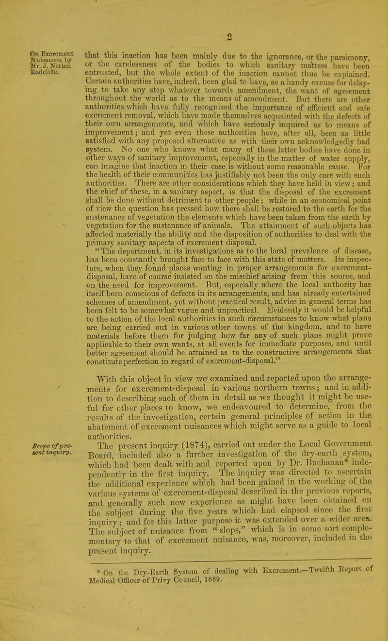 On Bxcroment Niiisaiicos, by Mr. J. Nuttou Btulcliire. Scope of pre- terit inquiry. that this inaction has been mainly due to the ignorance, or the parsimony, or the carelessness of the bodies to which sanitary matters have been entrusted, but the whole extent of the inaction cannot thus Ije explained. Certain authorities have, indeed, been glad to have, as a handy excuse for delay- ing to take any step whatever towards amendment, the want of agreement throughout the world as to the means of amendment. But there are other aiithorities which have fully recognized the importance of efficient and safe excrement removal, which have made themselves acquainted with the defects of their own arrangements, and which have seriously inquired as to means of improvement; and yet even these authorities have, after all, been as little satisfied with any proposed alternative as with their own acknowledgedly bad system. No one who knows what many of these latter bodies have done in other ways of sanitary improvement, especially in the matter of water supply, can imagine that inaction in their case is without some reasonable cause. For the health of their communities has justifiably not been the only care with such authorities. There are other considerations which they have held in view; and the chief of these, in a sanitary aspect, is that the disposal of the excrement shall be done Avithout detriment to other people; while in an economical point of view the question has pressed how there shall be restored to the earth for the sustenance of vegetation the elements which have been taken from the earth by vegetation for the sustenance of animals. The attainment of such objects has affected materially the ability and the disposition of authorities to deal with the primary sanitary aspects of excrement disposal.  The department, in its investigations as to the local prevalence of disease, has been constantly brought face to face with this state of matters. Its inspec- tors, when they found places wanting in proper arrangements for excrement- disposal, have of course insisted on the mischief arising from this source, and on the need for improvement. But, especially where the local authority has itself been conscious of defects in its arrangements, and has already entertained schemes of amendment, yet without practical result, ad dee in general terms has been felt to be somewhat vague and unpractical. Evidently it would be helpful to the action of the local authorities in such circumstances to know what plans are being carried out in various other towns of the kingdom, and to have materials before them for judging how far any of such plans might prove applicable to their own wants, at all events for immediate purposes, and until better agreement should be attained as to the constructive arrangements that constitute perfection in regard of excrement-disposal. With this object in view we' examined and reported upon the arrange- ments for excrement-disposal in various northern towns; and in addi- tion to describing such of them in detail as we thought it might be use- ful for other places to know, we endeavoured to detenniue,^ from the results of the investigation, certain general principles of action in the abatement of excrement nuisances which might serve as a guide to local authorities. The present inquiry (1874), carried out under the Local Government Board, included also a further investigation of the dry-earth system, which had been dealt with and reported upon by Dr. Buchanan* indp- pendently in the first inquiry. The inquiry was directed to ascertain the additional experience which had been gained in the Avorking of the various systems of excrement-disposal described in the previous reports, and generally such new experience as might have been obtained on the subject during the five years which had elapsed since the first inquiry ; and for this latter purpose it was extended over a wider area. The subject of nuisance from  slops, which is in some sort comple- mentary to that of excrement nuisance, was, moreover, included m the present inquiry. * On the Dry-Earth System of dealing -with Excrement.—Twelfth Report of Medical Officer of Trivy Council, 1869.