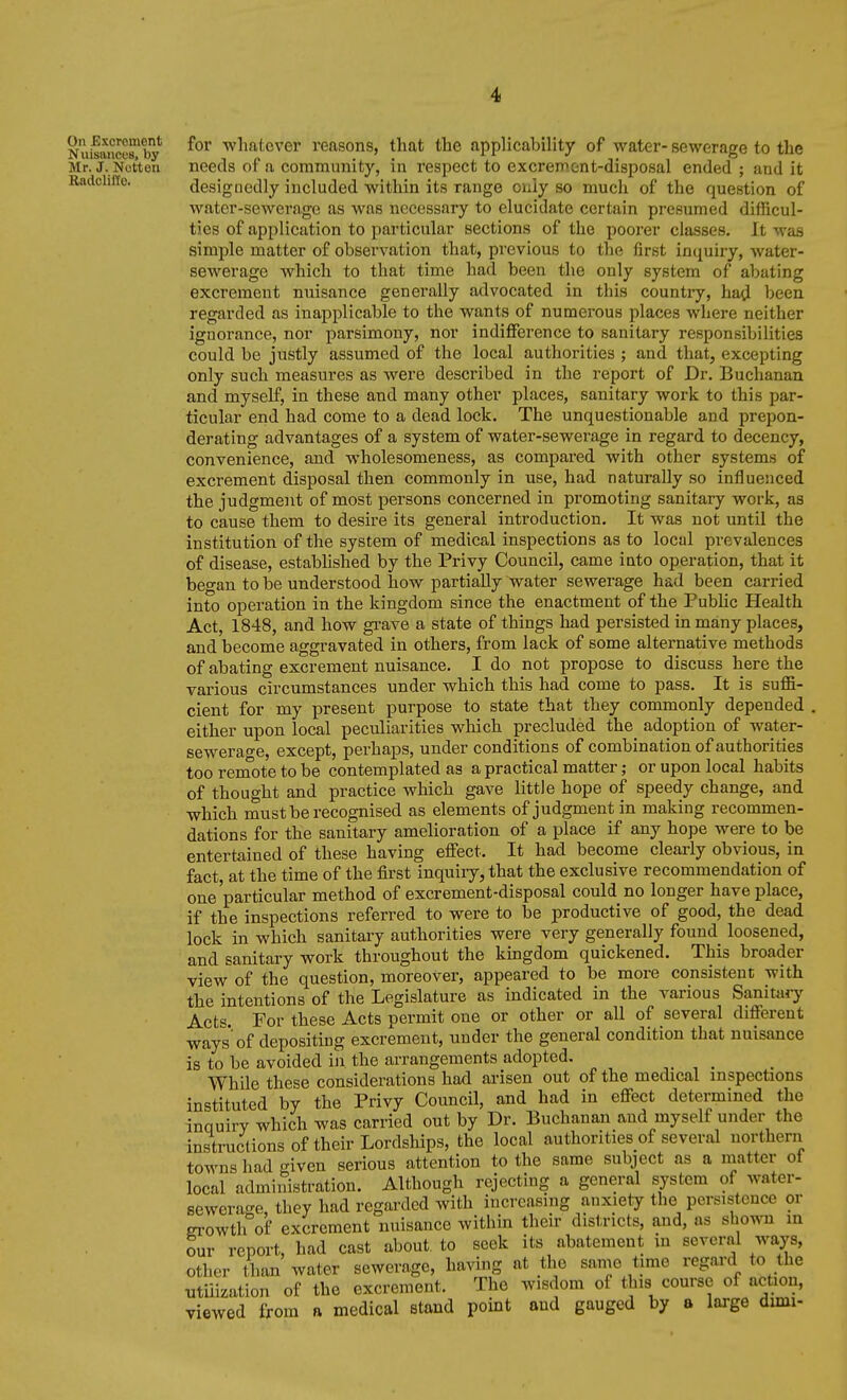 RaclclilTc. Nuifance8?by whatever reasons, that the applicability of water- sewerage to the Mr. j. Ncttou needs of a community, in respect to excrement-disposal ended ; and it designedly included within its range only so much of the question of water-sewerage as was necessary to elucidate certain presumed difficul- ties of application to particular sections of the poorer classes. It was simple matter of observation that, previous to the first inquiry, water- sewerage which to that time had been the only system of abating excrement nuisance generally advocated in this countiy, had been regarded as inapplicable to the wants of numerous places where neither ignorance, nor parsimony, nor indifference to sanitary responsibilities could be justly assumed of the local authorities ; and that, excepting only such measures as were described in the report of Dr. Buchanan and myself, in these and many other places, sanitary work to this par- ticular end had come to a dead lock. The unquestionable and prepon- derating advantages of a system of water-sewerage in regard to decency, convenience, and wholesomeness, as compai-ed with other systems of excrement disposal then commonly in use, had naturally so influenced the judgment of most persons concerned in promoting sanitary work, as to cause them to desire its general introduction. It was not until the institution of the system of medical inspections as to local prevalences of disease, established by the Privy Council, came into operation, that it began to be understood how partially water sewei'age had been carried into operation in the kingdom since the enactment of the PubHc Health Act, 1848, and how grave a state of things had persisted in many places, and become aggravated in others, from lack of some alternative methods of abating excrement nuisance. I do not propose to discuss here the various circumstances under which this had come to pass. It is suffi- cient for my present purpose to state that they commonly depended . either upon local peculiarities which precluded the^ adoption of water- sewerage, except, perhaps, under conditions of combination of authorities too remote to be contemplated as a practical matter; or upon local habits of thought and practice which gave little hope of speedy change, and which must be recognised as elements of judgment in making recommen- dations for the sanitary amelioration of a place if any hope were to be entertained of these having effect. It had become clearly obvious, in fact at the time of the first inquiry, that the exclusive recommendation of one'particular method of excrement-disposal could no longer have place, if the inspections referred to were to be productive of good, the dead lock in which sanitary authorities were very generally found loosened, and sanitary work throughout the kmgdom quickened. This broader view of the question, moreover, appeared to be more consistent with the intentions of the Legislature as indicated in the various Sanitary Acts. For these Acts permit one or other or all of several different ways of depositing excrement, under the general condition that nuisance is to be avoided in the arrangements adopted. , . While these considerations had arisen out of the medical inspections instituted by the Privy Council, and had in effect determined the inquiry which was carried out by Dr. Buchanan and myself under the instructions of their Lordships, the local authorities of several northern towns had «^iven serious attention to the same subject as a matter ol local administration. Although rejecting a general system of water- sewerage, they had regarded with increasing anxiety the persistence or erowth of excrement nuisance within their districts, and, as shown in our report, had cast about, to seek its abatement in several ways, other l^ian water sewerage, having at the same time regard to the utilization of the excrement. The wisdom of this course of action, viewed from a medical stand point and gauged by a large dimi-