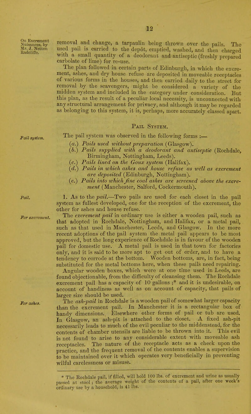 On Excrement Nuisances, by Mr. J. Netton Riulcliffo. removal and change, a tarpaulin being thrown over the pails. The used pail is carried to the depot, emptied, washed, and then charged with a small quantity of a deodorant and antiseptic (freshly prepared carbolate of lime) for re-use. The plan followed in certain parts of Edinburgh, in which the excre- ment, ashes, and dry house refuse are deposited in moveable receptacles of various forms in the houses, and then carried daily to the street for removal by the scavengers, might be considered a variety of the midden system and included in the category under consideration. But this plan, as the result of a peculiar local necessity, is unconnected with any structural arrangement for privacy, and although it may be regarded as belonging to this system, it is, perhaps, more accurately classed apart. Pail system. Pail. For excrement. For ashes. Pail System. The pail system was observed in the following forms :— (a.) Pails used toithout preparation (Glasgow). (b.) Pails supplied loith a deodorant and antiseptic (Rochdale^ Birmingham, Nottingham, Leeds). (c.) Pails li?ied on the Goux system (Halifax). {d.') Pails in which ashes and house refuse as well as excrement are deposited (Edinburgh, Nottingham). (e.) Pails into which fine coal ashes are screened above the excre- ment (Manchester, Salford, Cockermouth). 1. As to the J9a27.—Two pails are used for each closet in the pail system as fullest developed, one for the reception of the excrement, the other for ashes and house refuse. The excrement pail in ordinary use is either a wooden pail, such as that adopted in Rochdale, Nottingham, and Halifax, or a metal pail, such as that used in Manchester, Leeds, and Glasgow. In the more recent adoptions of the pail system the metal pail appears to be most approved, but the long experience of Rochdale is in favour of the wooden pail for domestic use. A metal pail is used in that town for factories only, and it is said to be more apt to get out of order, and to have a tendency to corrode at the bottom. Wooden bottoms, are, in fact, being substituted for the metal bottoms here, when these pails need repaii-ing. Angular wooden boxes, which were at one time used in Leeds, are found objectionable, from the difficulty of cleansing them. The Rochdale excrement pail has a capacity of 10 gallons ;* and it is undesirable, on account of handiness as well as on account of capacity, that j)ails of larger size should be used. The ash-pail in Rochdale is a wooden pail of somewhat larger capacity than the excrement pail. In Manchester it is a rectangular box of handy dimensions.. Elsewhere other forms of pail or tub are used. In Glasgow, an ash-pit is attached to the closet. A fixed ash-pit necessarily leads to much of the evil peculiar to the middenstead, for the contents of chamber utensils are liable to be thrown into it. This evil is not found to arise to any considerable extent with moveable ash receptacles. The nature of the receptacle acts as a check upon the practice, and the frequent removal of the contents enables a supervision to be maintained over it which operates very beneficially in preventing wilful carelessness or misusfe. * The Rochdale pail, if filled, will hold 100 lbs. of excrement and urine as usually passed at stool; the average weight of the contcuts of a pail, after one week's ordinary use by a household, is 41 lbs.