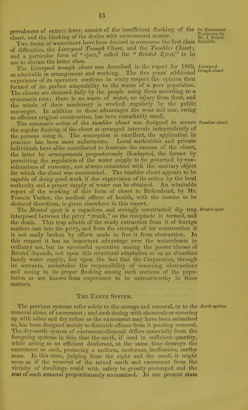 Tirpvn.lpnop<? of enteric fever, consist of the insufficient flushing of the On Excrement closet, and the blocking of the drains with excremental matter. m^. j. Netteh Two forms of watercloset have been devised to overcome the first class Radclifl'c. of difficulties, the Liverpool Trough Closet, and the Tumbler Closet; and a particular form of eject, caUed the Bristol Eject, is in use to obviate the latter class. The Liverpool trough closet described in the report for 1869, Liverpool as admirable in arrangement and working. The five years' additional experience of its operation confirms in every respect the opinion then formed of its perfect adaptability to the wants of a poor population. The closets are cleansed daily by the people using them according to a systematic rota; there is no waste of water, no injury from frost, and the whole of their machinery is worked regulaiiy by the public scavenger. In addition to these advantages the wear and tear, owing • to eflicient original construction, has been remarkably small. The automatic action of the tumbler closet was designed to secure Tumbler closet. the regular flushing of the closet at arranged intervals independently of the persons using it. The conception is excellent, the application in practice has been most unfortunate. Local authorities and private individuals have alike contributed to frustrate the success of the closet, the latter by arrangements preposterously ill-adapted, the former by permitting the regulation of the water supply to be governed by -con- siderations of economy, not always consistent with the sanitary object for which the closet was constructed. The tumbler closet appears to be capable of doing good work if due supervision of its action by the local authority and a proper supply of water can be obtained. An admirable report of the working of this fonn of closet in Birkenhead, by Mr. Francis Vacher, the medical officer of health, with the lessons to be deduced therefrom, is given elsewhere in this report. The Bristol eject is a capacious and strongly constructed dip trap Bristol eject. interposed between the privy trunk, as the receptacle is termed, and the drain. This trap admits of the ready extraction from it of foreign matters cast into the privy, and from the strength of its construction it is not easily broken by efforts made to free it from obstruction. In this respect it has an important advantage over the waterclosets in ordinary use, but its successful operation among the poorer classes of Bristol depends, not upon this structural adaptation or on an abundant handy water supply, but upon the fact that the Corporation, through its servants, undertakes the responsibility of removing obstructions and seeing to its proper flushing among such sections of the popu- lation as are known firom experience to be untrustworthy in these matters. The Eaeth System. The previous systems refer solely to the storage and removal, or to the Earth system. removal alone, of excrement; and such dosing with chemicals or covering Tip with ashes and dry refuse as the excrement may have been submitted to, has been designed merely to diminish offence from it pending removal. The dry-earth system of excrement-disposal differs materially from the foregoing systems in this, that the earth, if used in sufficient quantity, while acting as an efficient deodorant, at the same time destroys the excrement as such, producing a uniform, inodorous, inoffensive, earthy mass. In this state, judging from the sight and the smell, it might seem as if the removal of the mixed earth and excrement from the vicinity of dwellings could with safety be greatly prolonged and the cost of Buch removal proportionately economised. In our present state