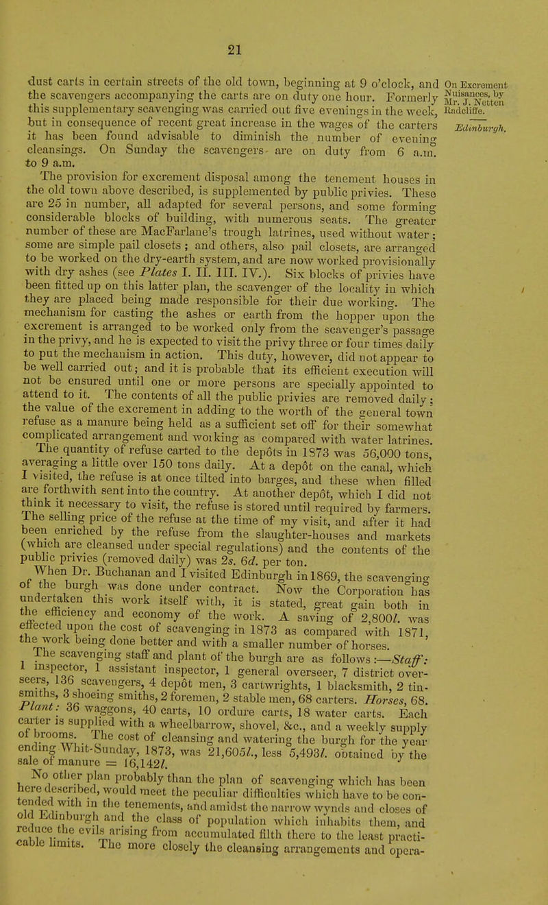 dust carls in certain streets of the old town, beginning at 9 o'clock, and On Excrement the scavengers accompanying tlie carts are on duty one hour. Formerly Mr'^j^Netten this supplementary scavenging was carried out five evenings in the week, iiiiiiclkc^ but in consequence of recent great increase in the wages of the carters UdMurgh. it has been found advisable to diminish the number of eveniuo- cleansings. On Sunday the scavengers- are on duty from 6 a.n° to 9 a.m. The provision for excrement disposal among the tenement houses in the old town above described, is supplemented by public privies. These are 25 in number, all adapted for several persons, and some forming considerable blocks of building, with numerous seats. The greater number of these are MacFarlaue's trough latrines, used without water; some are simple pail closets ; and others, also pail closets, are arranged to be worked on the dry-earth system, and are now worked provisionally with dry ashes (see Plates I. II. III. IV.). Six blocks of privies have been fitted up on this latter plan, the scavenger of the locality in which they are placed being made responsible for their due working. The mechanism for casting the ashes or earth from the hopper upon the excrement is arranged to be worked only from the scavenger's passage in the privy, and he is expected to visit the privy three or four times daily to put the mechanism in action. This duty, however, did not appear to be well carried out; and it is probable that its efficient execution will not be ensured until one or more persons are specially appointed to attend to it. The contents of all the public privies are removed daily: the value of the excrement in adding to the worth of the general town refuse as a manure being held as a sufficient set off for their somewhat complicated arrangement and woikiug as compared with water latrines. The quantity of refuse carted to the depots in 1S73 was 56,000 tons averaging a little over 150 tons daily. At a dep6t on the canal, which 1 visited, the refuse is at once tilted into barges, and these when filled are forthwith sent into the country. At another depot, which I did not think it necessary to visit, the refuse is stored until required by farmers, ihe selhng price of the refuse at the time of my visit, and after it had been enriched by the refuse from the slaughter-houses and markets (which are cleansed under special regulations) and the contents of the public privies (removed daily) was 2*. 6d. per ton. When Dr. Buchanan and I visited Edinburgh in 1869, the scavenging of the burgh was done under contract. Now the Corporation hal undertaken this work itself with, it is stated, great glin both in the efficiency and economy of the work. A saving of 2,800/. was effected upon the cost of scavenging in 1873 as compared with 1871, the work being done better and with a smaller number of horses. ihe scavenging staff and plant of the burgh are as follows :—Staff- inspector, 1 assistant inspector, 1 general overseer, 7 district over- seers, Idb scavengers, 4 depot men, 3 cartwrights, 1 blacksmith, 2 tin- smiths, 3 shoeing smiths, 2 foremen, 2 stable men, 68 carters. Horses, 68. Plant: 36 waggons, 40 carts, 10 ordure carts, 18 water carts. Each carter is supplied with a wheelbarrow, shovel, &c., and a weekly supply V wl • cleansing and watering the burgh for the year ending Whit-Sunday, 1873, was 21,605/., less 5,493/. obtained by the sale of manure = 16,142/. No other plan probably than the plan of scavenging which has been here described, would meet the peculiar difficulties which have to be con- tended with in the tenements, and amidst the narrow wvnds and closes of old Edinburgh and the class of population which iidiabits them, and reduce the evils arising from accumulated filth there to the least practi- cable hmits. The more closely the cleansing arrangements and opera-