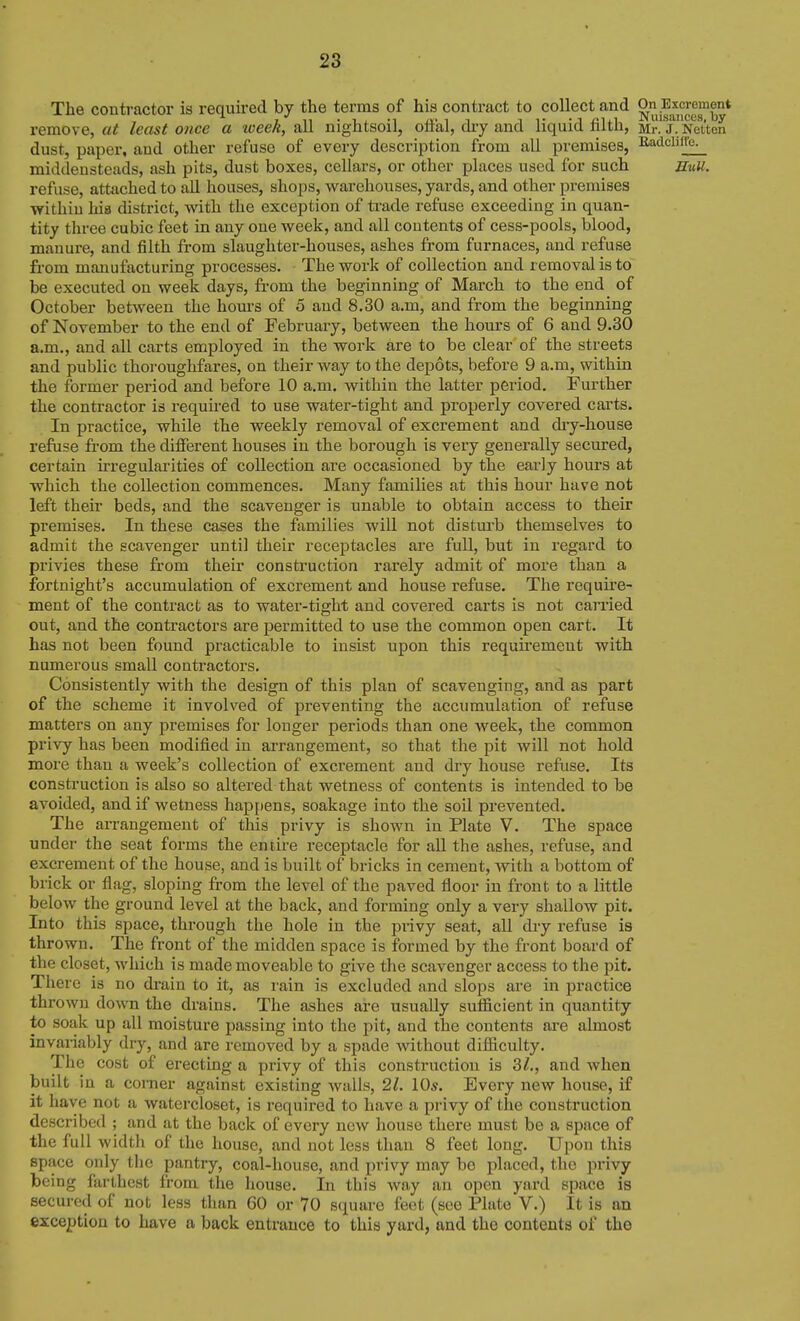 The contractor is required by the terms of his contract to collect and On Excrement remove, at least once a tveek, all nightsoil, oflal, diy and liquid filth, Mr.'J^^Netten dust, paper, and other refuse of every description from all premises, B,adcliire^ middeusteads, ash pits, dust boxes, cellars, or other places used for such Bull. refuse, attached to all houses, shops, warehouses, yards, and other premises within his disti'ict, with the exception of ti-ade refuse exceeding in quan- tity three cubic feet in any one week, and all contents of cess-pools, blood, manure, and filth from slaughter-houses, ashes from furnaces, and refuse from manufacturing processes. The work of collection and removal is to be executed on week days, from the beginning of March to the end of October between the hom-s of 5 and 8.30 a.m, and from the beginning of November to the end of February, between the hours of 6 and 9.30 a.m., and all carts employed in the work are to be clear of the streets and public thoroughfares, on their way to the depots, before 9 a.m, within the former period and before 10 a.m. within the latter period. Further the contractor is required to use water-tight and properly covered carts. In practice, while the weekly removal of excrement and diy-house refuse fi-om the diflFerent houses in the borough is very generally secured, certain irregularities of collection are occasioned by the early hours at which the collection commences. Many families at this hour have not left their beds, and the scavenger is unable to obtain access to their pi'emises. In these cases the femilies will not disturb themselves to admit the scavenger until their receptacles are full, but in regard to privies these from their construction rarely admit of more than a fortnight's accumulation of excrement and house refuse. The require- ment of the contract as to water-tight and covered carts is not carried out, and the contractors are permitted to use the common open cart. It has not been found practicable to insist upon this requirement with numei'ous small contractors. Consistently with the design of this plan of scavenging, and as part of the scheme it involved of preventing the accumulation of refuse matters on any premises for longer periods than one week, the common privy has been modified in arrangement, so that the pit will not hold more than a week's collection of exci'ement and dry house refuse. Its consti'uction is also so altered that wetness of contents is intended to be avoided, and if wetness happens, soakage into the soil prevented. The arrangement of this privy is shown in Plate V. The space under the seat forms the entire receptacle for all the ashes, refuse, and excrement of the house, and is built of bricks in cement, with a bottom of brick or flag, sloping from the level of the paved floor in front to a little below the ground level at the back, and forming only a very shallow pit. Into this space, through the hole in the piivy seat, all dry refuse is thrown. The front of the midden space is formed by the front board of the closet, which is made moveable to give the scavenger access to the pit. There is no drain to it, as I'ain is excluded and slops are in practice thrown down the drains. The ashes are usually sufficient in quantity to soak up all moisture passing into the pit, and the contents are almost invaiiably dry, and are removed by a spade without difficulty. The cost of erecting a privy of this construction is 3^., and when built in a corner against existing walls, 21. 10s. Every new house, if it have not a watercloset, is required to have a privy of the construction described ; and at the back of every new house there must be a space of the full width of the house, and not less than 8 feet long. Upon this space only the pantry, coal-house, and privy may bo placed, the privy being farthest from the house. In this way an open yard space is secured of not less than 60 or 70 square feet (see Plate V.) It is an exception to have a back entrance to this yard, and the contents of the