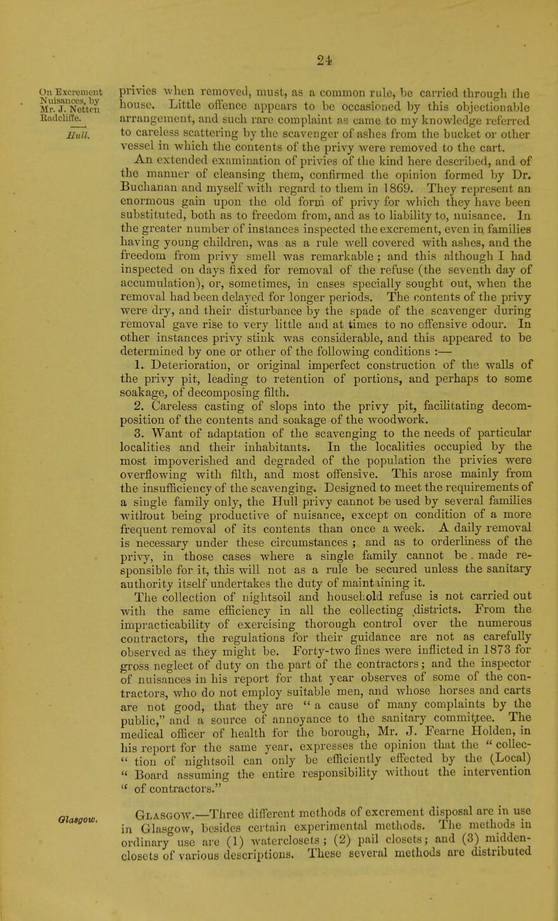 24- On Excrement privics wben removed, must, as a common rule, be carried through the MrTNeUrn l^ousc. Little offeiicc appears to be occasioned by this objectionable K4ulcliiTe^ arraugement, aud such rare complaint us came to my knowledge referred Jiuli. *o careless scattering by the scavenger of ashes from the bucket or other vessel in which the contents of the privy were removed to the cart. An extended examination of privies of the kind here described, and of the manner of cleansing them, confirmed the opinion formed by Dr. Buchanan and myself with regard to tliem in 1869. They represent an enormous gain upon the old form of privy for which they have been substituted, both as to freedom from, and as to liability to, nuisance. In the gi'eater number of instances inspected the excrement, even in families having young children, was as a rule well covered with ashes, and the freedom from privy smell was remarkable; and this although I had inspected on days fixed for removal of the refuse (the seventh day of accumulation), or, sometimes, in cases specially sought out, when the removal had been delayed for longer periods. The contents of the privy were dry, and their disturbance by the spade of the scavenger during removal gave rise to very little and at times to no offensive odour. In other instances privy stink was considerable, and this appeared to be determined by one or other of the following conditions :— 1. Deterioration, or original imperfect construction of the walls of the privy pit, leading to retention of portions, and perhaj)s to some soakage, of decomposing filth. 2. Careless casting of slops into the privy pit, facihtating decom- position of the contents and soakage of the woodwork. 3. Want of adaptation of the scavenging to the needs of particular localities and their inhabitants. In the localities occupied by the most impoverished and degraded of the population the privies were overflowing with filth, and most offensive. This arose mainly from the insuflBcieucy of the scavenging. Designed to meet the requirements of a single family only, the Hull privy cannot be used by several families without being productive of nuisance, except on condition of a more frequent removal of its contents than once a week. A daily removal is necessary under these circumstances ; and as to orderliness of the privy, in those cases where a single family cannot be. made re- sponsible for it, this will not as a rule be secured unless the sanitary authority itself undertakes the duty of maintaining it. The collection of nightsoil and household refuse is not carried out vnth the same efficiency in all the collecting districts. From the impracticability of exercising thorough control over the numerous contractors, the regulations for their guidance are not as carefully observed as they might be. Forty-two fines were inflicted in 1873 for gross neglect of duty on the part of the contractors; and the inspector of nuisances in his report for that year observes of some of the con- tractors, who do not employ suitable men, and whose horses and carts are not good, that they are  a cause of many complaints by the public, and a source of annoyance to the sanitary commit,tee. The medical officer of health for the borough, Mr. J. Fearne Holden, in his report for the same year, expresses the opinion that the  coUec-  tion of nightsoil can only be efficiently eff'ected by the (Local)  Board assuming the entire responsibility without the intervention  of contractors. aiataou) Glasgow.—Three diff'ercnt methods of excrement disposal are in use in Glasgow, besides certain experimental methods. The methods in ordinary use are (1) waterclosets ; (2) pail closets; and (3) midden- closets of various descriptions. These several methods are distributed