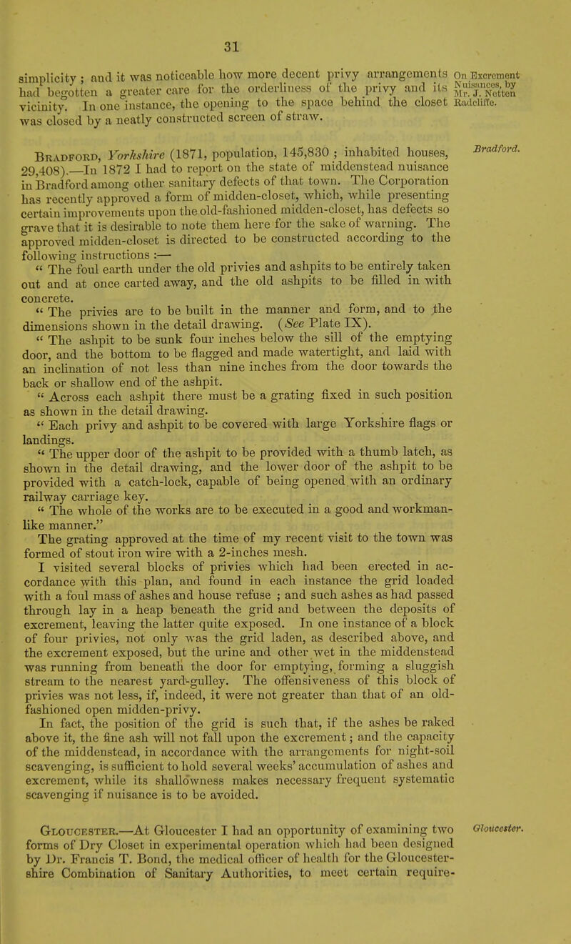 simplicity ; and it was noticeable how more decent privy arrangements on Excrement had begotten a greater care for the orderliness of the privy and its ^^l.^^Nftten vicinity. In one instance, the opening to the space behind the closet Radeiilie. was closed by a neatly constructed screen of strcW. Bradford, Yorkshire (1871, population, 145,830 ; inhabited houses, Bradford. 29,408). In 1872 I had to report on the state of middeustead nuisance in Bradford among other sanitary defects of that town. The Corporation has recently approved a form of midden-closet, which, while presenting certain improvements upon the old-fashioned midden-closet, has defects so grave that it is desirable to note them here for the sake of warning. The approved midden-closet is directed to be constructed according to the following instructions :—  The foul earth under the old privies and ashpits to be entirely taken out and at once carted away, and the old ashpits to be filled in with concrete.  The privies are to be built in the manner and form, and to jthe dimensions shown in the detail drawing. {See Plate IX).  The ashpit to be sunk four inches below the sill of the emptying door, and the bottom to be flagged and made watertight, and laid with an incUnation of not less than nine inches from the door towards the back or shallow end of the ashpit.  Across each ashpit there must be a grating fixed in such position as shown in the detail drawing.  Each privy and ashpit to be covered with large Yorkshire flags or landings.  The upper door of the ashpit to be provided with a thumb latch, as shown in the detail drawing, and the lower door of the ashpit to be provided with a catch-lock, capable of being opened.with an ordinary railway carriage key.  The whole of the works are to be executed in a good and workman- like manner. The grating approved at the time of my recent visit to the town was formed of stout iron wire with a 2-inches mesh. I visited several blocks of privies which had been erected in ac- cordance with this plan, and found in each instance the grid loaded with a foul mass of ashes and house refuse ; and such ashes as had passed through lay in a heap beneath the grid and between the deposits of excrement, leaving the latter quite exposed. In one instance of a block of four privies, not only Avas the grid laden, as described above, and the excrement exposed, but the urine and other wet in the middenstead was running from beneath the door for emptying, forming a sluggish stream to the nearest yard-gulley. The offensiveness of this block of privies was not less, if, indeed, it were not greater than that of an old- fashioned open midden-privy. In fact, the position of the grid is such that, if the ashes be raked above it, the fine ash will not fall upon the excrement; and the capacity of the middenstead, in accordance with the arrangements for night-soil scavenging, is sufficient to hold several weeks' accumulation of ashes and excrement, while its shallowness makes necessary frequent systematic scavenging if nuisance is to be avoided. Gloucester.—At Gloucester I had an opportunity of examining two Gloucester. forms of Dry Closet in experimental operation which had been designed by Dr. Francis T. Bond, the medical officer of health for the Gloucester- shire Combination of Sanitary Authorities, to meet certain require-
