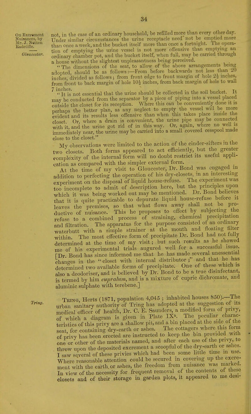 On Excrement Nuisances, by Mr. J. Nelten Kadclifle. Gloucester. Tring. not, in the case of an ordinary household, he refilled more than every other day. Under similar circumstances the urine receptacle need' not he emptied more than once a week, and the hucket itself more than once a fortnight. The opera- tion of emptying the urine vessel is not more offensive than emptying an ordinary chamber pot, and the hucket itself, v'hcn full, may be carried through a house without the slightest unpleasantness being perceived.  The dimensions of the seat, to allow of the above arrangements being adopted, should be as follows:—From before backwards not less than 20 inches divided as follows; from front edge to front margin of hole 2\ inches, from front to back margin of hole lOJ inches, from back margin of hole to waU ^ It Is not essential that the urine should be collected in the soil bucket. It may be conducted from the separator by a piece of piping into a vessel placed outside the closet for its reception. Where this can be conveniently done it is perhaps the better plan, as any neglect to empty the vessel will be more evident and its results less offensive than when this takes place mside the closet Or where a drain is convenient, the urine pipe may be connected with it, and the urine got rid of in this way. Or, again, where no weU is immediately near, the urine maybe carried into a small covered cesspool made close to the closet. My observations were limited to the action of the cinder-sifters in the two closets. Both forms appeared to act efficiently, but the greater i-omplexity of the internal form will no doubt restrict its useful appli- cation as compared with the simpler external form. _ At the time of my visit to Gloucester, Dr. Bond was engaged m addition to perfecting the operation of his dry-closets^ in an interesting experiment on the disposal of liquid house-refuse. The experiment was too incomplete to admit of description here, but the principles upon which it was being worked out may be mentioned. Dr. Bond beheves that it is quite practicable to depurate liquid house-refuse betore it leaves the premises, so that what flows away shall not be pi-o- ductive of nuisance. This he proposes to cfiect by subjecting the refuse to a combined process of straining, chemical precipitation and filtration. The apparatus for the purpose consisted of an ordinary waterbutt with a simple strainer at the mouth and floating filter within. The most effective form of precipitate Dr. Bond had not tuily determined at the time of my visit; but such results as he showed me of his experimental trials augured well for a successful issue. TDr Bond has since informed me that he has made several unessential chano-es in the  closet with internal distributor and that he has determined two available forms of precipitate. One of these which is also a deodoriser, and is believed by Dr. Bond to be a true disinfectant, is termed by him cupralum, and is a mixture of cupric dichromate, and aluminic sulphate with terebene.] Tring Herts (1871, population 4,045 ; inhabited houses 850).—The urban sanitary authority of Tring has adopted at the suggestion of its medical officer of health. Dr. C. E. Saunders, a modified form of privy, of which a diagram is given in Plate IXa. The pecuhar charac- teristics of this privy are a shaUow pit, and a bin placed at the side of the seat, for containing diy-earth or ashes. The cottagers where this form of privy has been erected are instructed to keep the bin provided with one or other of the materials named, and after each use of the privy, to throw upon the deposited excrement a scoopful of the dry-earth or ashes. I saw several of these privies which had been some little time in use. Where reasonable attention could be secured in covering up the excre- ment with the earth, or ashes, the freedom from nuisance was mai;ked. In view of the necessity for frequent removal of the contents of these closets and of their storage in garden plots, it appeared to me desi-