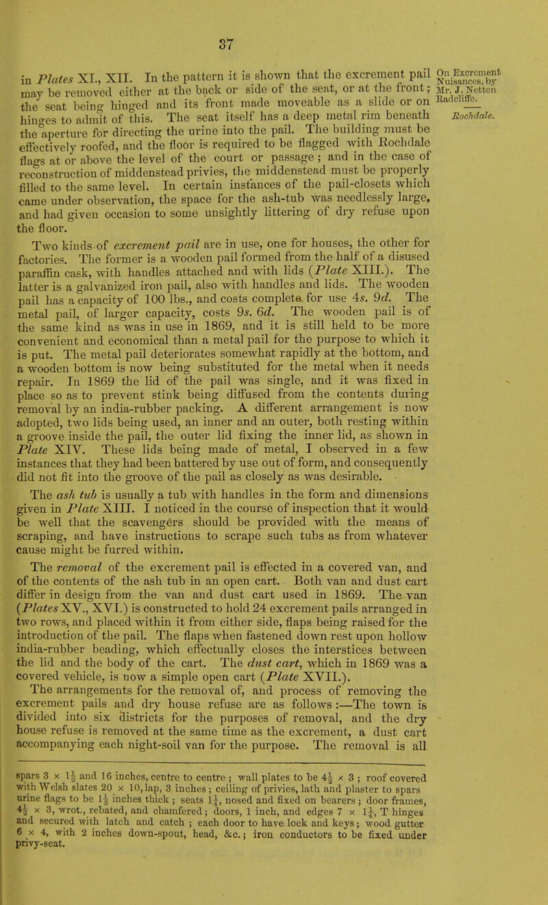 in Plates XL, XII. In the pattern it is shown that the excrement pail g^^xcr™^ may be removed either at the back or side of the seat, or at the Iront; Mr. J.Nottcii the seat beino- hinged and its fi-ont made moveable as a slide or on Radcliflfc^ hiuo-es to admit of this. The seat itself has a deep metal rim beneath BocMale. the aperture for directing the urine into the pail. The building must be effectively roofed, and the floor is required to be flagged with Rochdale flairs at or above the level of the court or passage ; and in the case of reconstruction of middenstead privies, the middenstead must be properly filled to the same level. In certain instances of the pail-closets which came under observation, the space for the ash-tub was needlessly large, and had given occasion to some unsightly littering of dry refuse upon the floor. Two kinds of excrement pail are in use, one for houses, the other for factories. The former is a wooden pail formed from the half of a disused parafl^n cask, with handles attached and with lids {Plate XIII.). The latter is a galvanized iron pail, also with handles and lids. The wooden pail has a capacity of 100 lbs., and costs complete for use 4*. 9d. The metal pail, of larger capacity, costs 9*. 6c?. The wooden pail is of the same kind as was in use in 1869, and it is still held to be more convenient and economical than a metal pail for the purpose to which it is put. The metal pail deteriorates somewhat rapidly at the bottom, and a wooden bottom is now being substituted for the metal when it needs repair. In 1869 the lid of the pail was single, and it was fixed in place so as to prevent stink being diffused from the contents during removal by an india-rubber packing. A different arrangement is now adopted, two lids being used, an inner and an outer, both resting within a groove inside the pail, the outer lid fixing the inner lid, as shown in Plate XIV. These lids being made of metal, I observed in a few instances that they had been battered by use out of form, and consequently did not fit into the groove of the pail as closely as was desirable. The ash tub is usually a tub with handles in the form and dimensions given in Plate XIIT. I noticed in the course of inspection that it would be well that the scavengers should be provided with the means of scraping, and have instructions to scrape such tubs as from whatever cause might be furred within. The removal of the excrement pail is eflTected in a covered van, and of the contents of the ash tub in an open cart. Both van and dust cart difier in design from the van and dust cart used in 1869. The van {Plates XV., XVI.) is constructed to hold 24 excrement pails arranged in two rows, and placed within it from either side, flaps being raised for the introduction of the pail. The flaps when fastened down rest upon hollow india-rubber beading, which effectually closes the interstices between the lid and the body of the cart. The dust cart, which in 1869 was a covered vehicle, is now a simple open cart {Plate XVII.). The arrangements for the removal of, and process of removing the excrement pails and dry house refuse are as follows :—The town is divided into six districts for the purposes of removal, and the diy house refuse is removed at the same time as the excrement, a dust cart accompanying each night-soil van for the purpose. The removal is all spars 3 X \\ and 16 inches, centre to centre ; wall plates to be 4^ x 3 ; roof covered with Welsh slates 20 x 10, lap, 3 inches ; ceiling of privies, lath and plaster to spars urine flags to be 1^ inches thick ; seats l\, nosed and fixed on bearers ; door frames, 4^ X 3, wrot,, rebated, and chamfered; doors, 1 inch, and edges 7 x Ij, T hinges and secured with latch and catch ; each door to have lock and keys; wood gutter 6 X 4, with 2 inches down-spout, head, &c.; iron conductors to be fixed under privy-seat.