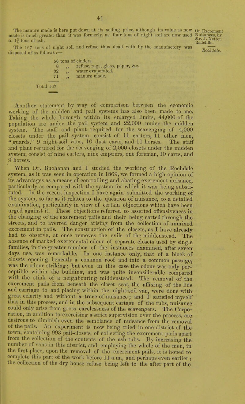 The manure miule is here put down at its selling price, although its value as now On Excrement made is much greater than it was formerly, as four tons of niglit soil are now used Nuisances, by tn tnTi« nf -ifli J- NcttCU to tons ot asli. -Budcliilc. The 167 tons of night soil and refuse thus dealt with by the manufactory was „ ——, disposed of as follows:- BocMcle. 56 tons of cinders. 8 „ refuse, rags, glass, paper, &c. 32 „ water evaporated. 71 „ manure made. Total 167 Anotlior statement by way of comparison between the economic working of the midden and pail systems has also been made to me. Taking the whole borough within its enlarged limits, 44,000 of the population are under the pail system and 22,000 under the midden system. The staff and plant required for the scavenging of 4,000 closets under the pail system consist of II carters, 11 other men, guards, 9 night-soil vans, 10 dust carts, and 11 horses. The staff and plant required for the scavenging of 2,000 closets under the midden system, consist of nine carters, nine emptiers, one foreman, 10 carts, and 9 horses. When Dr. Buchanan and I studied the working of the Rochdale system, as it was seen in operation in 1869, we formed a high opinion of its advantages as a means of controlling and abating excrement nuisance, particularly as compared with the system for which it was being substi- tuted. In the recent inspection I have again submitted the working of the system, so far as it relates to the question of nuisance, to a detailed examination, particularly in view of certain objections which have been urged against it. These objections referred to asserted offensiveness in the changing of the excrement pails and their being carted through the streets, and to averred danger arising from the collection of unmixed excrement in pails. The construction of the closets, as I have already had to observe, at once removes the evils of the middenstead. The absence of marked excremental odour of separate closets used by single famihes, in the greater number of the instances examined, after seven days use, was remarkable. In one instance only, that of a block of closets opening beneath- a common roof and into a common passage, was the odour striking; but even in this case the odour was only per- ceptible within the building, and was quite inconsiderable compared with the stink of a neighbouring middenstead. The removal of the excrement pails from beneath the closet seat, the affixing of the lids and carriage to and placing within the night-soil van, were done with great celerity and without a trace of nuisance ; and I satisfied myself that in this process, and in the subsequent cartage of the tubs, nuisance could only arise from gross carelessness of the scavengers. The Corpo- ration, in addition to exercising a strict supervision over the process, are desirous to diminish even the semblance of nuisance from the removal of the pails. An experiment is now being tried in one district of the town, containing 993 pail-closets, of collecting the excrement pails apart from the collection of the contents of the ash tubs. By increasing the number of vans in this district, and employing the whole of the men, in the first place, upon the removal of the excrement pails, it is hoped to complete tiiis part of the work before 11 a.m., and perhaps even earlier; the collection of the dry house refuse being left to the after part of the