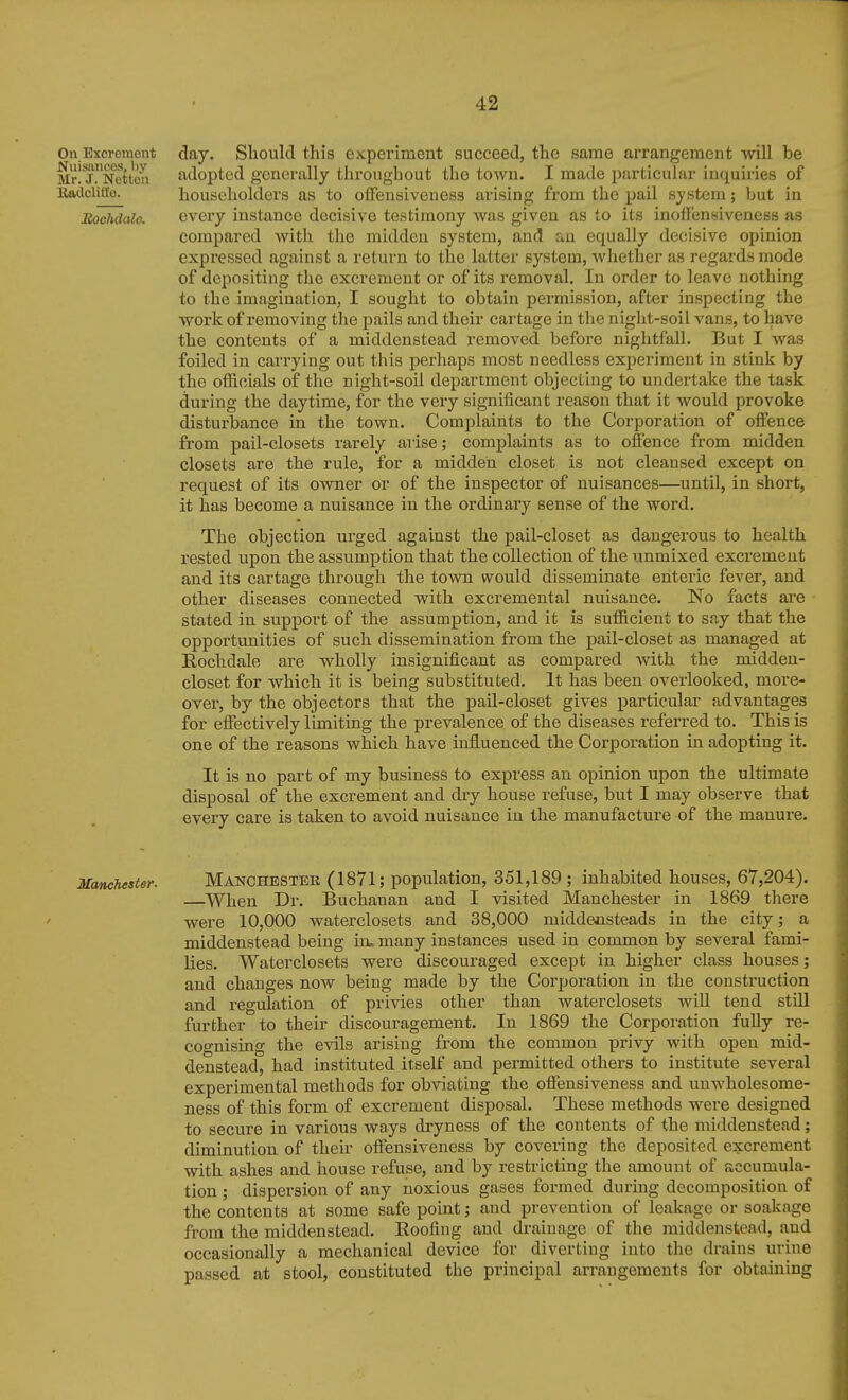 On Excrement day. Slioulcl this experiment succeed, the same arrangement will be Mrl J^^Nettea adopted generally throughout the town. I made pjirticulur inquiries of iladcliile. householders as to offensiveness arising from the pail system; but in Rochdale. every instance decisive testimony Avas given as to its inolFensiveness as compared with the midden system, and au equally decisive opinion expressed against a return to the latter system, whether as regards mode of depositing the excrement or of its removal. In order to leave nothing to the imagination, I sought to obtain permission, after inspecting the work of removing the pails and their cartage in the night-soil vans, to have the contents of a middenstead removed before nightfall. But I was foiled iia carrying out this perhaps most needless experiment in stink by the officials of the night-soil department objecting to undertake the task during the daytime, for the very significant reason that it would provoke disturbance in the town. Complaints to the Corporation of offence from pail-closets rarely arise; complaints as to offence from midden closets are the rule, for a midden closet is not cleansed except on request of its owner or of the inspector of nuisances—until, in short, it has become a nuisance in the ordinary sense of the word. The objection urged against the pail-closet as dangerous to health rested upon the assumption that the collection of the unmixed excrement and its cartage through the town would disseminate enteric fever, and other diseases connected with excremental nuisance. No facts are stated in support of the assumption, and it is sufficient to say that the opportunities of such dissemination from the pail-closet as managed at Rochdale are wholly insignificant as compared with the midden- closet for which it is being substituted. It has been overlooked, more- over, by the objectors that the pail-closet gives particular advantages for effectively limiting the prevalence of the diseases referred to. This is one of the reasons which have influenced the Corporation in adopting it. It is no part of my business to express an opinion upon the ultimate disposal of the excrement and dry house refuse, but I may observe that every care is taken to avoid nuisance in the manufacture of the manure. Manchester. MANCHESTER (1871; population, 351,189 ; inhabited houses, 67,204). —When Dr. Buchanan and I visited Manchester in 1869 there were 10,000 waterclosets and 38,000 middeoisteads in the city; a middenstead being in. many instances used in common by several fami- lies. Waterclosets were discouraged except in higher class houses; and changes now being made by the Corporation in the construction and regulation of privies other than waterclosets will tend still further to their discouragement. In 1869 the Corporation fully re- cognising the evils arising from the common privy with open mid- denstead, had instituted itself and permitted others to institute several experimental methods for obviating the offensiveness and unwholesome- ness of this form of excrement disposal. These methods were designed to secure in various ways dryness of the contents of the middenstead; diminution of their offensiveness by covering the deposited excrement with ashes and house refuse, and by restricting the amount of accumula- tion ; dispersion of any noxious gases formed during decomposition of the contents at some safe point; and prevention of leakage or soakage from the middenstead. Roofing and drainage of the middenstead, and occasionally a mechanical device for diverting into the drains urine passed at stool, constituted the principal arrangements for obtaining