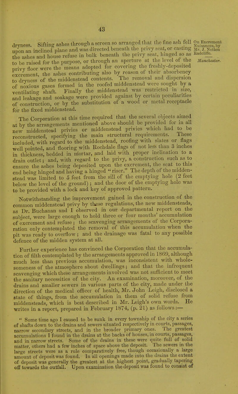 ,i„Trr,oaQ cisffmo- jmhes tlirouo-h a screen so arranged that the fine ash fell On Exorement dryness, fitting afaucb iniuuc^^ » _ Nuisances,by upon an inclined plane and was directed beneath the privy seat, or casting Mr J Nettcn the ashes and house refuse in bulk beneath the privy seat, limged so as li-ieime. to be raised for the purpose, or tlirough an aperture at the level ot the Manchester. privy floor were the means adopted for covering the freshly-deposited excrement, the ashes contributing also by reason of their absorbency to dryness of the middenstead contents. The removal and dispersion of noxious o-ases formed in the roofed middenstead were sought by a ventilating shaft. Finally the middenstead was restricted in size, and leakage and soakage were provided against by certain pecuharities of construction, or by the substitution of a wood or metal receptacle for the fixed middenstead. The Corporation at this time required that the several objects aimed at by the arrangements mentioned above should be provided for in all new middenstead privies or middenstead privies which had to be reconstructed, specifying the main structural requirements. These included, with regard to the middenstead, roofing with slates or flags well pointed, and flooring with Rochdale flags of not legs than 3 inches in thickness, bedded in mortar, and laid with proper incUnation to a drain outlet; and, with regard to the privy, a construction such as to ensure the ashes being deposited upon the excrement, the seat to this end being hinged and having a hinged  riser. The depth of the midden- stead was limited to 5 feet from the sUl of the emptying hole (2 feet below the level of the ground) ; and the door of the emptying hole was to be provided with a lock and key of approved pattern. Notwithstanding the improvement gained in the construction of the common middenstead privy by thjese regulations, the new middensteads, as Dr. Buchanan and I observed in our departmental report on the subject, were large enough to hold three or four months' accumulation of excrement and refuse ; the scavenging arrangements of the Corpora- ration only contemplated the removal of this accumulation when the pit was ready to ovei-flow ; and the drainage was fatal to any possible defence of the midden system at all. Further experience has convinced the Corporation that the accumula- tion of filth contemplated by the arrangements approved in 1869, although much less than previous accumulation, was inconsistent with whole- someness of the atmosphere about dwellings; and that the^ infrequent scavenging which these arrangements involved was not sufficient to meet the sanitary necessities of the city. An examination, moreover, of the drains and smaller sewers in various parts of the city, made under the direction of the medical oflScer of health, Mr. John Leigh, disclosed a Btate of things, from the accumulation in them of sohd refuse from middensteads, which is best described in Mr. Leigh's own words. He writes in a report, prepared in February 1874, (p. 21) as follows:—  Some time ago I caused to be sunk in every township of the city a series of shafts down to the drains and sewers situated respectively in com-ts, passages, narrow secondary streets, and in the broader primary ones. The greatest accumulations I found in the drains at the backs of houses, in courts, passages, and in narrow streets. Some of the drains in these were quite full of sohd matter, others had a few inches of space above the deposit. The sewers m the large streets were as a rule comparatively free, though occasionally a large amount of deposit was found. In all openings made into the drains the extent of deposit was generally the greatest at the highest point, gradually tapermg off towards the outfall. Upon examination the deposit was found to consist of