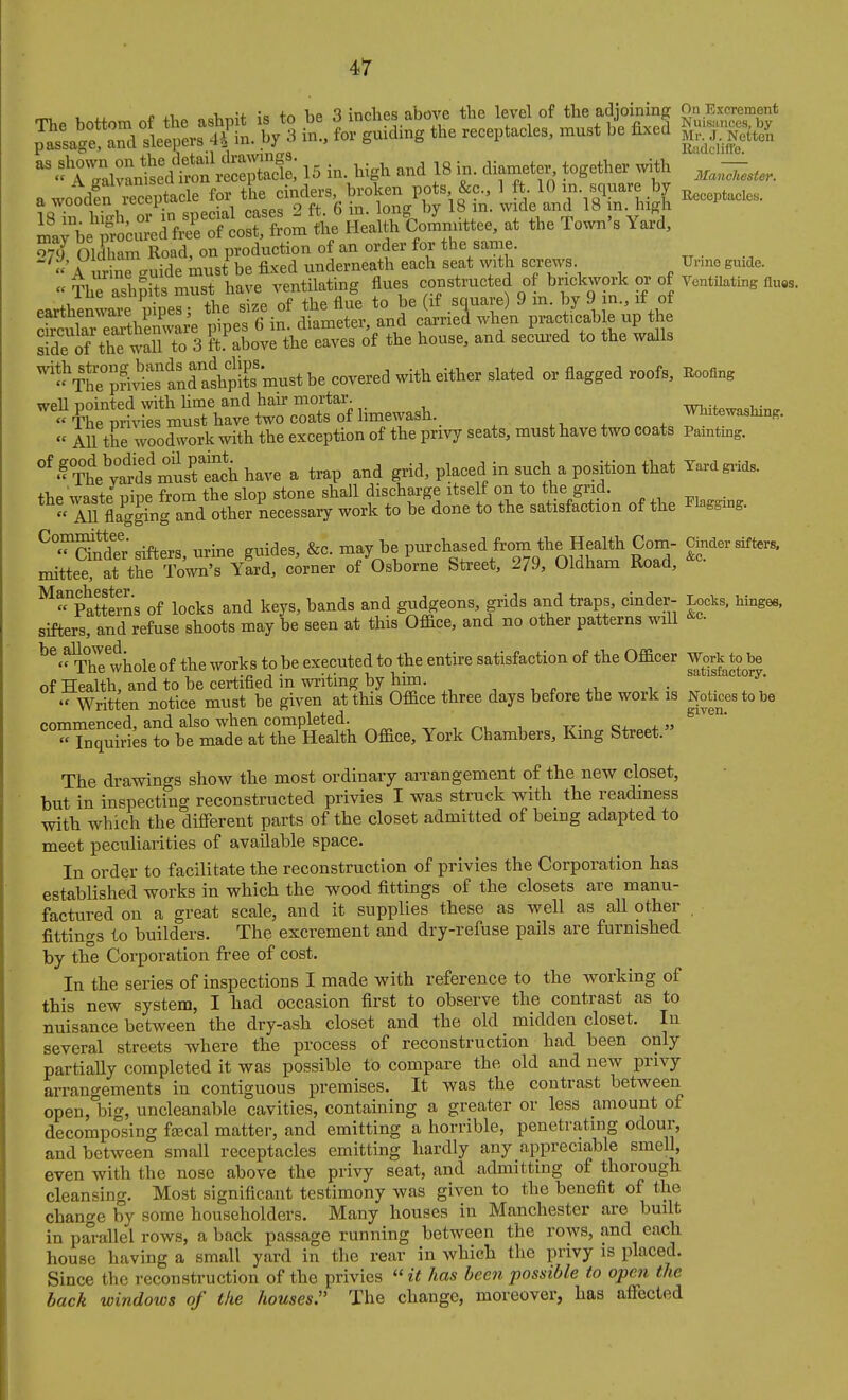 „ , i -J. •„ +rv Tip ^ in flips above the level of the adioining On Excrement ^iS*Sle»n. V3 t SrSL receptacles, must bl J  .?rgXax^l'd'^« 15 in. Wgh and 18 in. diameter^ together with - a woodfn receptacle for the cinders, broken pots &c., 1 ft 10 m. square by ij,,,ptacle«. a wooaen recepiuo ^ ^^^^^ ^^^^^ j^^^j^ ml;be';?r e f^St^^^^^ the Health Wtee, at the Town's Yard, o^J Oldham Road, on production of an order for the same. A urine -uide must be fixed underneath each seat with screws Unno guide. « The ashpits must have ventilating flues constructed of brickwork or of Ventilating flues, earthen™ pipes; the size of the flue to be (if square) 9 m. by 9 in., if of SaTeaithemvai^ pipes 6 in. diameter, and carried when practicab e up the side of the wall to 3 ft above the eaves of the house, and secured to the walls ^^SStraip^ covered with either slated or flagged roofs, Eoofing weU pointed with lime and hair mortal^ Whitewashing «The privies must have two coats of hmewash. ^ . ^^^^^^^^^^K- « All the woodwork with the exception of the privy seats, must Have two coats Painthig. ''.?¥h?;a'd^mlreLhhave a trap and grid, placed in such a position that Yardgiids. thp waste nine from the slop stone shall discharge itself on to the grid. .  All LSg and other necessary work to be done to tbe satisfaction of tbe flagging. ^°^Ser sifters, urine guides, &c. ^-y^^tP\Tt''^9 ^OM^m ^ ^^^^^s^^r.. mittee, at the Town's Yard, corner of Osborne Sti-eet, 279, Oldham Koad, ^patterns of locks and keys, bands and gudgeons, grids and traps, cinder- Locks, hinges, sifters, and refuse shoots may be seen at this OfBce, and no other patterns will ^^'^hl whole of the works to be executed to the entire satisfaction of tbe Officer Work to be of Health, and to be certified in writing by him. , ^ , „ ^, , .  Written notice must be given at this Office three days before the work is Notices to be commenced, and also when completed. , ^.l ^ v » « Inquiries to be made at the Health Office, York Chambers, King Street. The drawings show the most ordinary arrangement of the new closet, but in inspecting reconstructed privies I was struck with the readiness with which the different parts of the closet admitted of bemg adapted to meet peculiarities of available space. In order to facilitate the reconstruction of privies the Corporation has established works in which the wood fittings of the closets are manu- factured on a great scale, and it supplies these as well as all other , fittings to builders. The excrement and dry-refuse pails are furnished by the Corporation free of cost. In the series of inspections I made with reference to the working of this new system, I had occasion first to observe the contrast as to nuisance between the dry-ash closet and the old midden closet. In several streets where the process of reconstruction had been only partially completed it was possible to compare the old and new privy arrangements in contiguous premises. It was the contrast between openjloig, uncleanable cavities, containing a greater or less amount of decomposing ftccal matter, and emitting a horrible, penetrating odour, and between smaU receptacles emitting hardly any appreciable smell, even with the nose above the privy seat, and admitting of thorough cleansing. Most significant testimony was given to the benefit of the change by some householders. Many houses in Manchester are built in parallel rows, a back passage running between the rows, and each house having a small yard in the rear in which the privy is placed. Since the reconstruction of the privies  it has been possible to open the back windows of the houses. The change, moreover, has affected