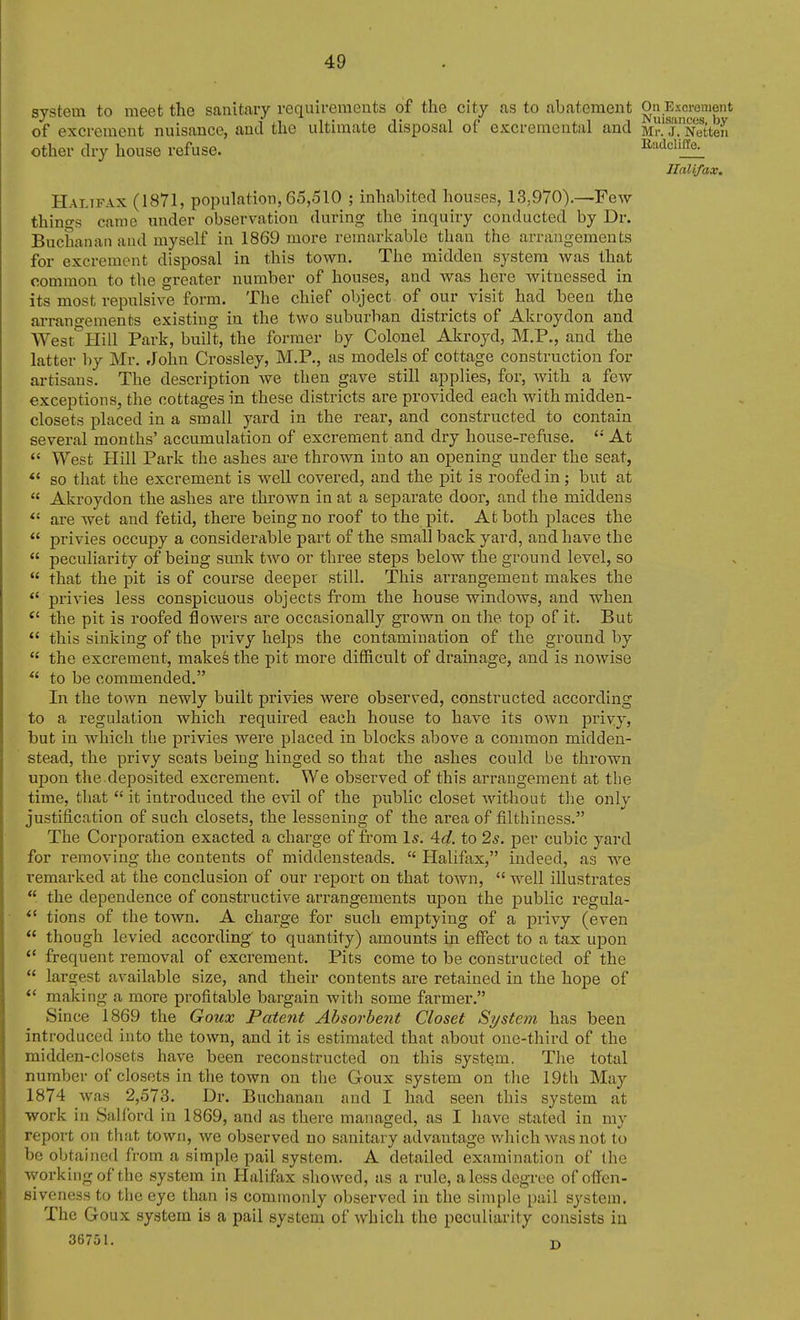 system to meet the sanitary requirements of tlie city as to abatement On Excrement of excrement nuisance, and the ultimate disposal of excremental and MrTNetten other dry house refuse. iiadciiffa Halifax. Halifax (1871, population, 65,510 ; inhabited houses, 13,970).—Few things came under observation during the inquiry conducted by Dr. Buchanan and myself in 1869 more remarkable than the arrangements for excrement disposal in this town. The midden system was that common to the greater number of houses, and was here witnessed in its most repulsive form. The chief object of _ our visit had been the arrangements existing in the two suburban districts of Akroydon and West^Hill Park, built, the former by Colonel Akroyd, M.P., and the latter by Mr. John Crossley, M.P., as models of cottage construction for artisans. The description we then gave still applies, for, with a few exceptions, the cottages in these districts are provided each with midden- closets placed in a small yard in the rear, and constructed to contain several months' accumulation of excrement and dry house-refuse. At  West Hill Park the ashes are thrown into an opening under the seat, *' so that the excrement is well covered, and the pit is roofed in; but at  Akroydon the ashes are thrown in at a separate door, and the middens *' are wet and fetid, there being no roof to the pit. At both places the  privies occupy a considerable part of the small back yard, and have the  peculiarity of being sunk two or three steps below the ground level, so  that the pit is of course deeper still. This arrangement makes the  privies less conspicuous objects from the house windows, and when the pit is roofed floAvers are occasionally grown on the top of it. But  this sinking of the privy helps the contamination of the ground by  the excrement, makes the pit more difficult of drainage, and is nowise  to be commended. In the town newly built privies were observed, constructed according to a regulation which required each house to have its own priyy, but in which the privies were placed in blocks above a common midden- stead, the privy seats being hinged so that the ashes could be thrown upon the.deposited excrement. We observed of this arrangement at the time, that  it introduced the evil of the public closet without the onlv justification of such closets, the lessening of the area of filthiness. The Corporation exacted a charge of from 1*. 4(f. to 2s. per cubic yard for removing the contents of middensteads.  Halifax, indeed, as we remarked at the conclusion of our report on that toAvn,  well illustrates  the dependence of constructive arrangements upon the public regula- tions of the town. A charge for such emptying of a privy (even  though levied according' to quantity) amounts in effect to a tax upon *' frequent removal of excrement. Pits come to be constructed of the  largest available size, and their contents are retained in the hope of *' making a more profitable bargain with some farmer. Since 1869 the Goux Patent Absorbent Closet Systeyn has been introduced into the town, and it is estimated that about one-third of the midden-closets have been reconstructed on this system. The total number of closets in the town on the Goux system on the 19th May 1874 was 2,573. Dr. Buchanan and I had seen this system at work in Salford in 1869, and as there managed, as I have stated in my report on that town, we observed no sanitary advantage which was not to be obtained from a simple pail system. A detailed examination of the working of the system in Halifax showed, as a rule, a less degi-ee of ofi'en- fiiveness to the eye than is commonly observed in the simple pail system. The Goux system is a pail system of which the peculiarity consists iu 36751. O