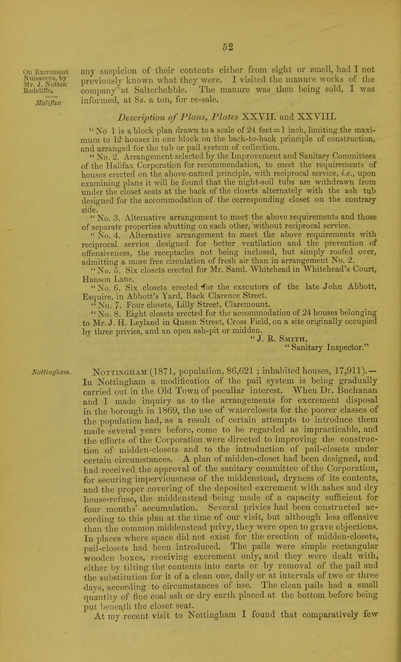 any suspicion of their contents either from sight or smell, had I not previously known what they were. I visited the manure works of the company at Saltcrhebble. The manure was then being sold, I was informed, at 8s. a ion, for re-sale. DescrijHion of Plans, Plates XXVII. and XXVIII.  No 1 is a block plan drawn to a scale of 24 feet=1 inch, limiting the maxi- mum to 12 houses in one block on the back-to-back principle of construction, and arranged for the tub or pail system of collection.  No. 2. Arrangement selected by the Improvement and Sanitary Committees of the Halifax Corporation for recommendation, to meet the requirements of bouses erected on the above-named principle, Avith reciprocal service, i.e., upon examining plans it will be found that the night-soil tubs are withdrawn from under the closet seats at the back of the closets alternately with the ash tub designed for the accommodation of the corresponding closet on the contrary side.  No. 3. Alternative arrangement to meet the above requirements and those of separate properties abutting on each other, 'without reciprocal ser\dce.  No. 4. Alternative arrangement to meet the above requirements with reciprocal service designed for better ventilation and the prevention of offensiveness, the receptacles not being inclosed, but simply roofed over, admitting a more free circulation of fresh air than in arrangement No. 2. No. 5. Six closets erected for Mr. Saml. Whitehead in Whitehead's Court, Hanson Lane. No. 6. Six closets erected for the executors of the late John Abbott, Esquire, in Abbott's Yard, Back Clarence Street.  No. 7. Four closets, Lilly Street, Claremount.  No. 8. Eight closets erected for the accommodation of 24 houses belonging to Mr. J. H. Leyland in Queen Street, Cross Field, on a site originally occupied bv three ijrivies, and an open ash-pit or midden. ^ J.R.Smith, Sanitary Inspector. mttingliam. NOTTINGHAM (1871, population, 86,621 ; inhabited houses, 17,911).— In Nottingham a modification of the pail system is being gradually carried out in the Old Town of peculiar interest. When Dr. Buchanan and I made inquiry as to the aiTangements for excrement disposal in the borough in 1869, the use of waterclosets for the poorer classes of the population had, as a result of certain attempts to introduce them made several years before, come to be regarded as impracticable, and the efforts of the Corpoi'ation were directed to improving the construc- tion of midden-closets and to the introduction of pail-closets under certain circumstances. A plan of midden-closet had been designed, aud had received the approval of the sanitary committee of the Corporation, for securing imperviousness of the middeustead, dryness of its contents, and the proper covering of the deposited excrement w^ith ashes and dry house-refuse, the middenstead being made of a capacity sufficient for four months' accumulation. Several privies had been constructed ac- •cordino- to this plan at the time of our visit, but although less oftensive than the common middenstead privy, they were open to grave objections. In places where space did not exist for the erection of midden-closets, pail-closets had been introduced. The pails were simple rectangular wooden boxes, receiving excrement only, and they were dealt vnih, either by tilting the contents into carts or by removal of the pail and the substitution for it of a clean one, daily or at intervals of two or three days, according to circumstances of use. The clean pails had a small quantity of fine coal ash or dry earth placed at the bottom before being put benc{\th the closet seat. At my recent visit to Nottingham I found that comparatively few On Escromeiit Nuisiuioos, by Mr. J. Nutton Radclille. Halifax