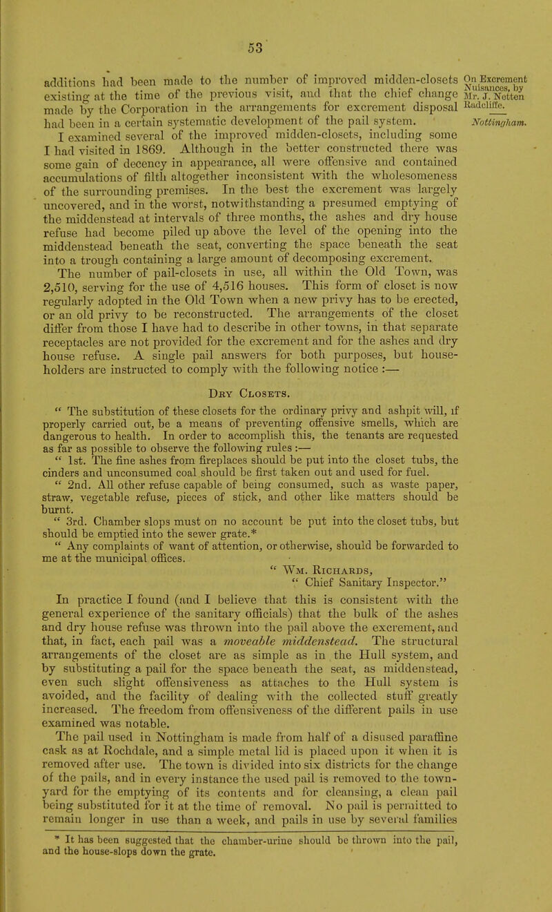 additions had been made to the number of improved midden-closets OnExcrement existing at the time of the previous visit, and tliat the chief change Mr^j^NeUen made by the Corporation in the arrangements for excrement disposal Ri^iniiite. had been in a certain systematic development of the pail system. Nottingham. I examined several of the improved midden-closets, including some I had visited in 1869. Although in the better constructed there was some gain of decency in appeairance, all were otFensive and contained accumulations of filth altogether inconsistent with the wholesomeness of the surrounding premises. In the best the excrement was largely uncovered, and in the worst, notwithstanding a presumed emptying of the middenstead at intervals of three months, the ashes and dry house refuse had become piled up above the level of the opening into the middenstead beneath the seat, converting the space beneath the seat into a trough containing a large amount of decomposing exci-ement. The number of pail-closets in use, all within the Old Town, was 2,510, serving for the use of 4,516 houses. This form of closet is now regularly adopted in the Old Town when a new privy has to be erected, or an old privy to be reconstructed. The ai'rangements of the closet differ from those I have had to describe in other towns, in that separate receptacles are not provided for the excrement and for the ashes and dry house refuse. A single pail ansAvers for both purposes, but house- holders are instructed to comply with the following notice :— Dky Closets.  The substitution of these closets for the ordinary privy and ashpit mil, if properly carried out, be a means of preventing offensive smells, which are dangerous to health. In order to accomplish this, the tenants are requested as far as possible to observe the followinpf rules :—  1st. The fine ashes from fireplaces should be put into the closet tubs, the cinders and unconsumed coal should be first taken out and used for fuel.  2nd. AU other refuse capable of being consumed, such as waste paper, straw, vegetable refuse, pieces of stick, and other like matters should be biu-nt.  3rd. Chamber slops must on no account be put into the closet tubs, but should be emptied into the sewer grate.*  Any complaints of want of attention, or otherwise, should be forwarded to me at the municipal ofiices.  Wm. Richards,  Chief Sanitary Inspector. In practice I found (and I believe that this is consistent with the general experience of the sanitary officials) that the bulk of the ashes and dry house refuse was thrown into the pail above the excrement, and that, in fact, each pail was a moveable middenstead. The structural arrangements of the closet are as simple as in the Hull system, and by substituting a pail for the space beneath the seat, as middenstead, even such slight oifensiveness as attaches to the Hull system is avoided, and the facility of dealing with the collected stuff greatly increased. The freedom from offensiveness of the different pails in use examined was notable. The pail used in Nottingham is made from half of a disused paraffine cask as at Rochdale, and a simple metal lid is placed upon it when it is removed after use. The town is divided into six districts for the change of the pails, and in every instance the used pail is removed to the town- yard for the emptying of its contents and for cleansing, a clean pail being substituted for it at the time of removal. No pail is permitted to remain longer in use than a week, and pails in use by several families  It has been suggested that the chamber-urine should be thrown into the pail, and the house-slops down the grate.