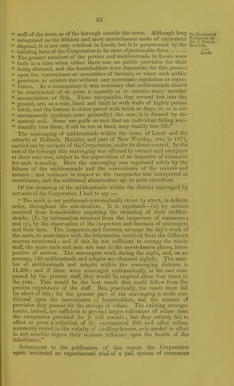  well of the town as of the borough outside the town. Although long on Excrement  recognised as the filthiest and most unwholesome mode of excrement ^lil'^j^^'';;'^^^^  disposal, it is not only retained in Leeds, but it is perpetuated by the Racidiiie. *' l)uilding laws of the Corporation in its most objectionable form  The o-reater numbei's of the privies and middensteads in Leeds were  built^at a time when either there was no public provision for their  being cleansed, and the householders were dependent for this process  upon the convenience or necessities of farmers, or when such public  provision as existed was without any systematic regulation or super-  vision. As a consequence it was necessary that middensteads should  be constructed, of so great a capacity as to contain many months'  accumulation of filth. These receptacles, dug several feet into the *' gi'ound, are, as a rule, lined and built in with walls of highly porous brick, and the bottom is either paved Avith brick or flags, or, as is not  uncommonly (perhaps more generally) the case, it is formed by the *' natural soil. Some are gulfs so vast that an individual falling acci-  dentally into them, if aid be not at hand, may readily lose life. The scavenging of middensteads within the town of Leeds and the suburbs of Holbeck, Hunslet, and part of New Wortley, was, in 1871, carried out by servants of the Corporation, under its direct control. In the rest of the borough this scavenging was effected by owners and occupiers at their own cost, subject to the supervision of an inspector of nuisances for each township. Here the scavenging was regulated solely by the fulness of the middensteads and the convenience of the owners and tenants ; and nuisance in respect to the receptacles was interpreted as overfulness, and the additional abomination apt to arise therefrom. Of the cleansing of the middensteads within the district scavenged by servants of the Corporation I had to say :—  TJie work is not performed systematically street by street, in defiliite order, throughout the sub-districts. It is regulated—(a) by notices received from householders requiring the cleansing of their midden- steads ; (6). by information received from the inspectors of nuisances ; and (c), by the observation of the inspectors and foremen of scavengers and their men. The inspectors and foremen arrange the day's work of the carts, in accordance with the information received from the different sources mentioned ; and if this be not sufficient to occupy the whole staff, the spare carts and men are sent to the worst-known places, irres- pective of notices. The scavengers work during the night, and, on an average, 120 middensteads and ashpits are cleansed nightly. The num- ber of middensteads and ashpits vvdthin the scavenging districts is 11,500 ; and if these were scavenged systematically, at the rate com- passed by the present staff, they would be emptied about four times in the year. This would be the best result that could follow from the present regulations of the staff. But, practically, the result must fall far short of this; for the greater part of the scavenging is made con- ditional upon the convenience of householders, and the amount of provision they possess for the storage of refuse. The existing arrange- ments, indeed, are sufficient to prevent larger collections of refuse than the receptacles provided for it will contain; but they entirely fail to effect so great a reduction of thf excremental filth and other refuse, commonly stored in the vicinity of dwelling-houses, as is needed to afi'ect in any sensible degree their noxious influence upon the health of the inhabitants. Subsequent to the publication of this report the Corporation again instituted an experimental trial of a pail system of excrement